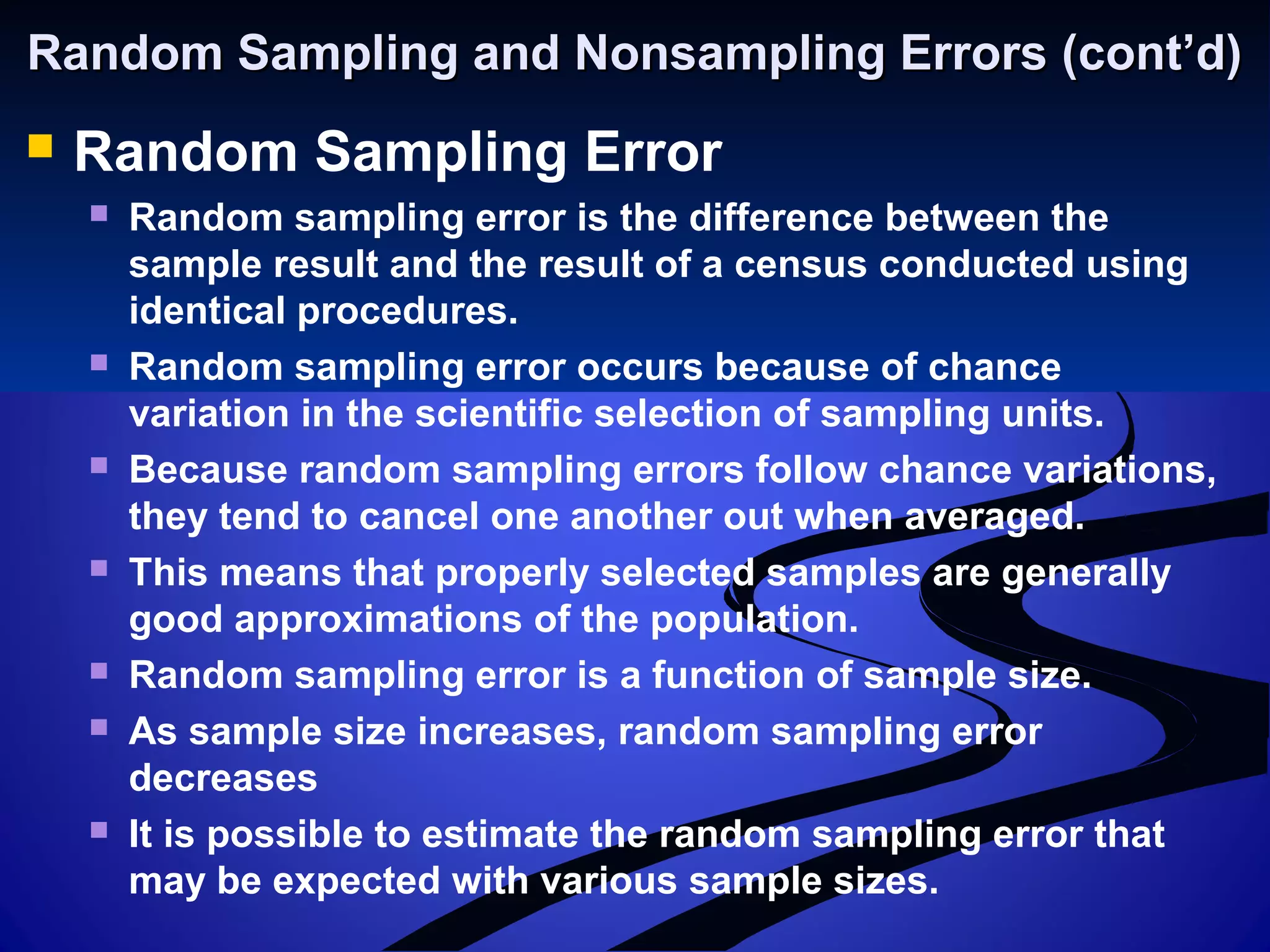 Random Sampling and Nonsampling Errors (cont’d)Random Sampling and Nonsampling Errors (cont’d)
 Random Sampling Error
 Random sampling error is the difference between the
sample result and the result of a census conducted using
identical procedures.
 Random sampling error occurs because of chance
variation in the scientific selection of sampling units.
 Because random sampling errors follow chance variations,
they tend to cancel one another out when averaged.
 This means that properly selected samples are generally
good approximations of the population.
 Random sampling error is a function of sample size.
 As sample size increases, random sampling error
decreases
 It is possible to estimate the random sampling error that
may be expected with various sample sizes.
 