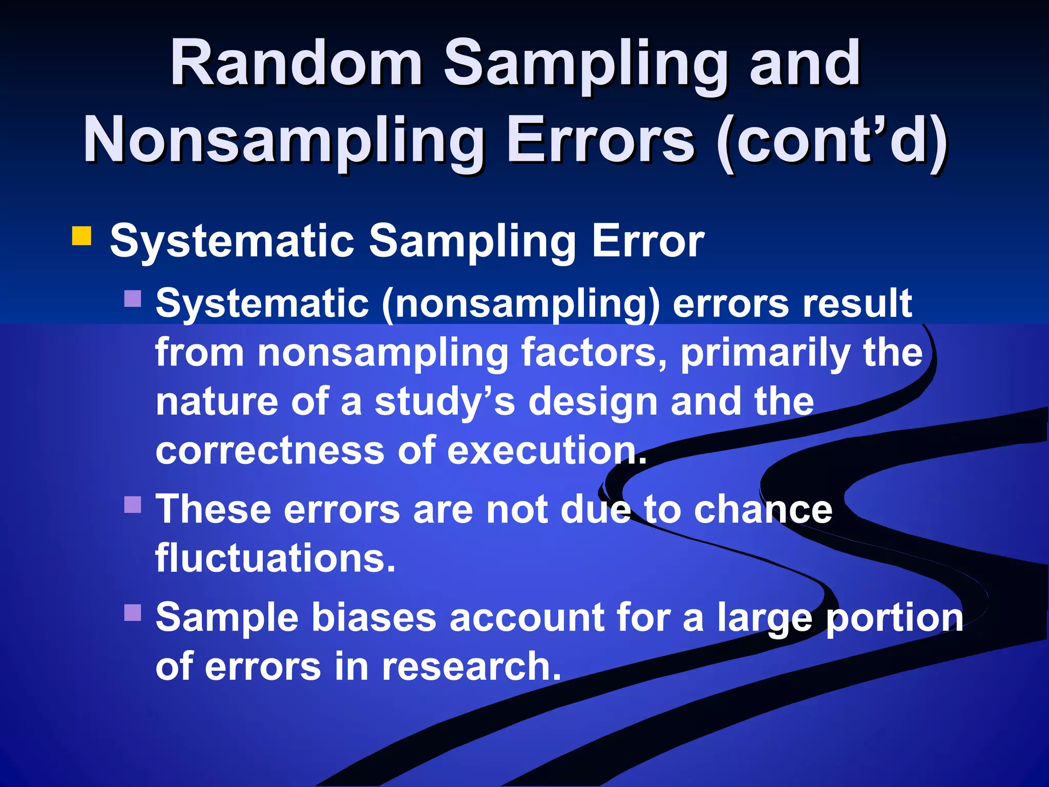 Random Sampling andRandom Sampling and
Nonsampling Errors (cont’d)Nonsampling Errors (cont’d)
 Systematic Sampling Error
 Systematic (nonsampling) errors result
from nonsampling factors, primarily the
nature of a study’s design and the
correctness of execution.
 These errors are not due to chance
fluctuations.
 Sample biases account for a large portion
of errors in research.
 
