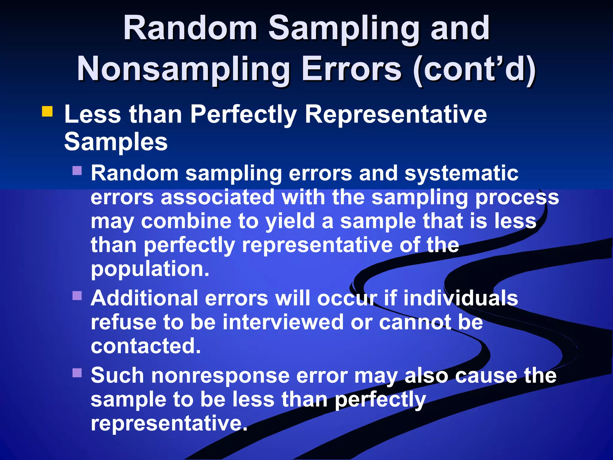 Random Sampling andRandom Sampling and
Nonsampling Errors (cont’d)Nonsampling Errors (cont’d)
 Less than Perfectly Representative
Samples
 Random sampling errors and systematic
errors associated with the sampling process
may combine to yield a sample that is less
than perfectly representative of the
population.
 Additional errors will occur if individuals
refuse to be interviewed or cannot be
contacted.
 Such nonresponse error may also cause the
sample to be less than perfectly
representative.
 