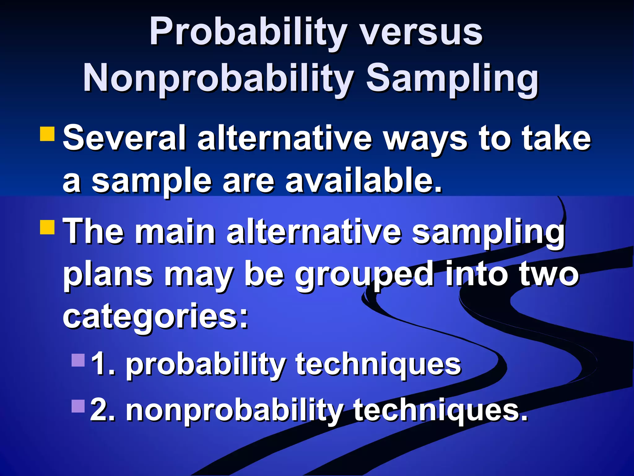 Probability versusProbability versus
Nonprobability SamplingNonprobability Sampling
 Several alternative ways to takeSeveral alternative ways to take
a sample are available.a sample are available.
 The main alternative samplingThe main alternative sampling
plans may be grouped into twoplans may be grouped into two
categories:categories:
 1. probability techniques1. probability techniques
 2. nonprobability techniques.2. nonprobability techniques.
 
