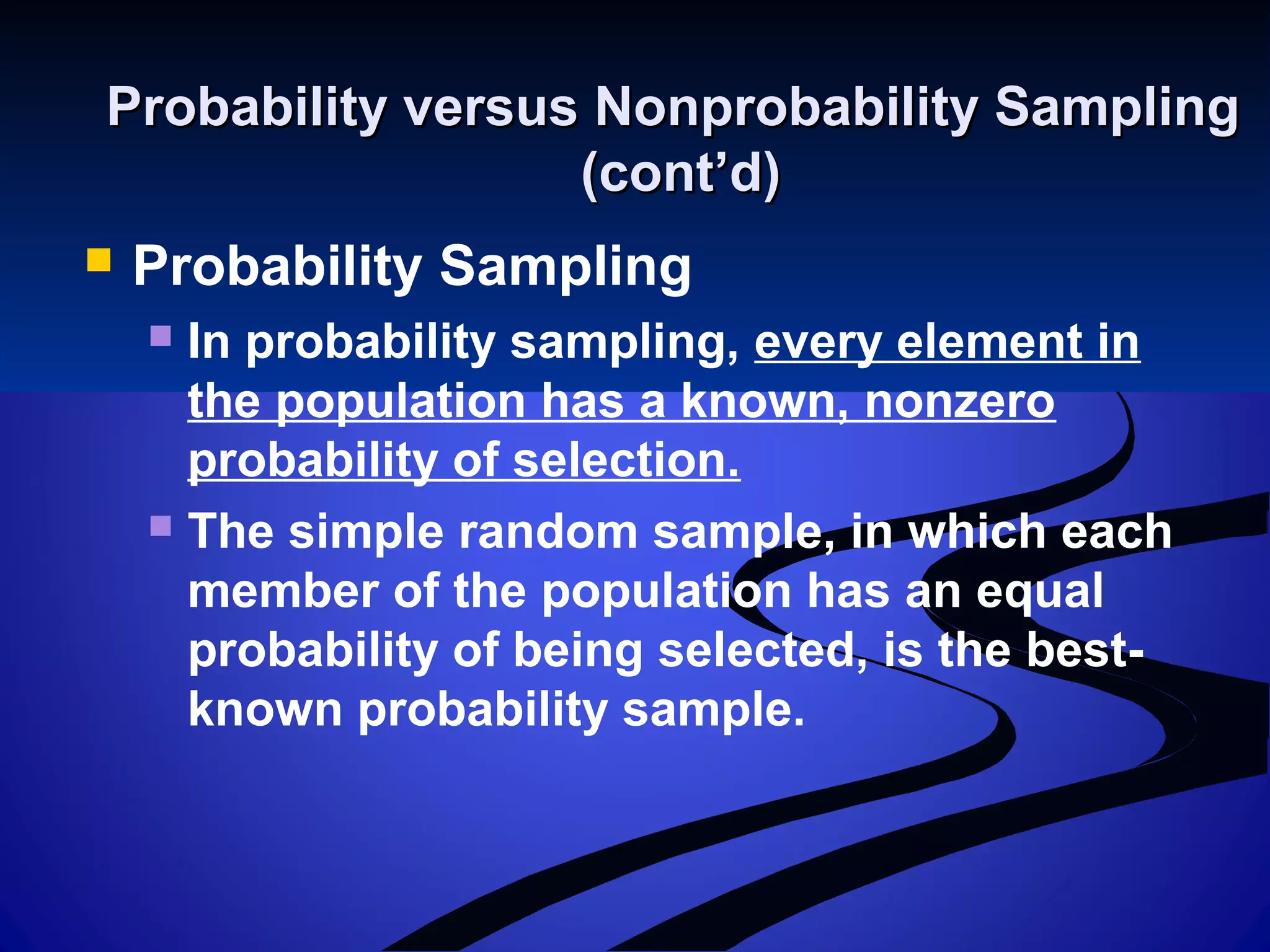 Probability versus Nonprobability SamplingProbability versus Nonprobability Sampling
(cont’d)(cont’d)
 Probability Sampling
 In probability sampling, every element in
the population has a known, nonzero
probability of selection.
 The simple random sample, in which each
member of the population has an equal
probability of being selected, is the best-
known probability sample.
 