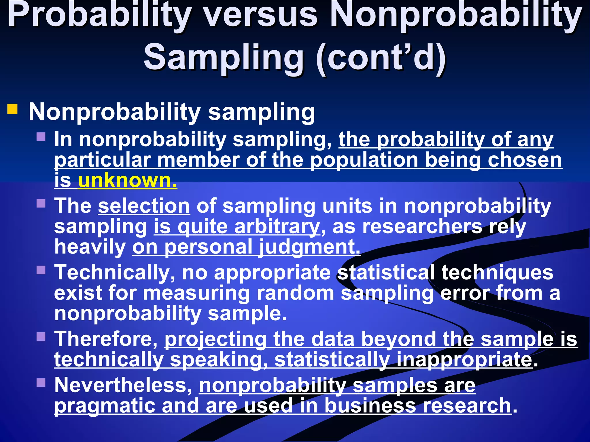 Probability versus NonprobabilityProbability versus Nonprobability
Sampling (cont’d)Sampling (cont’d)
 Nonprobability sampling
 In nonprobability sampling, the probability of any
particular member of the population being chosen
is unknown.
 The selection of sampling units in nonprobability
sampling is quite arbitrary, as researchers rely
heavily on personal judgment.
 Technically, no appropriate statistical techniques
exist for measuring random sampling error from a
nonprobability sample.
 Therefore, projecting the data beyond the sample is
technically speaking, statistically inappropriate.
 Nevertheless, nonprobability samples are
pragmatic and are used in business research.
 
