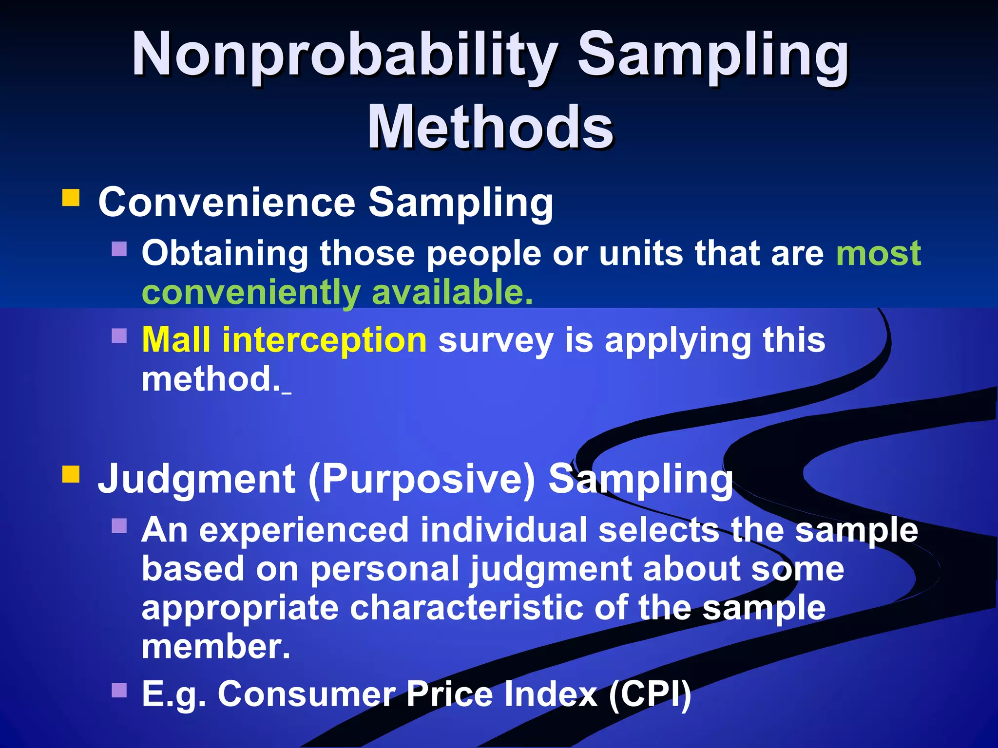 Nonprobability SamplingNonprobability Sampling
MethodsMethods
 Convenience Sampling
 Obtaining those people or units that are most
conveniently available.
 Mall interception survey is applying this
method.
 Judgment (Purposive) Sampling
 An experienced individual selects the sample
based on personal judgment about some
appropriate characteristic of the sample
member.
 E.g. Consumer Price Index (CPI)
 