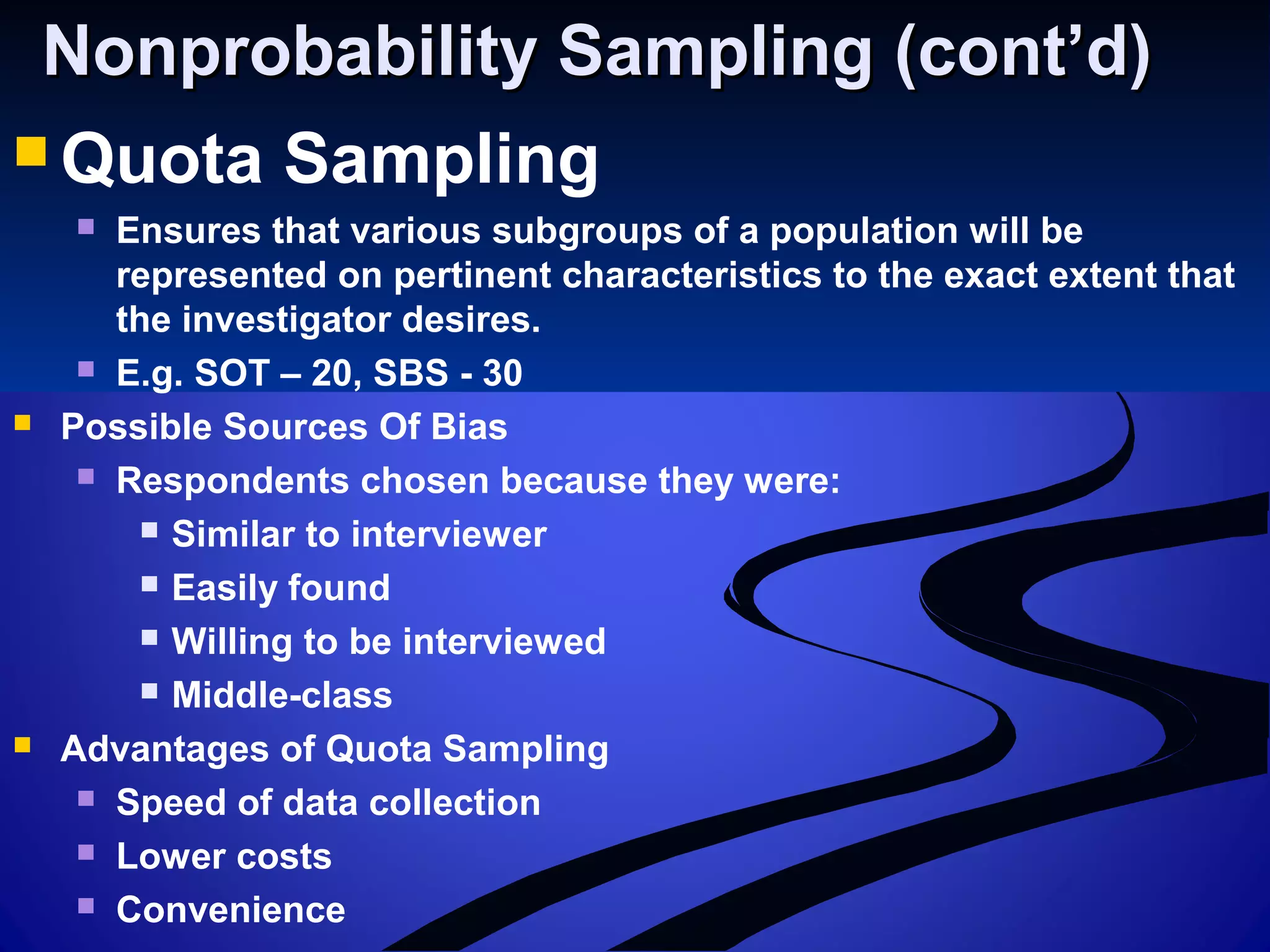 Nonprobability Sampling (cont’d)Nonprobability Sampling (cont’d)
 Quota Sampling
 Ensures that various subgroups of a population will be
represented on pertinent characteristics to the exact extent that
the investigator desires.
 E.g. SOT – 20, SBS - 30
 Possible Sources Of Bias
 Respondents chosen because they were:
 Similar to interviewer
 Easily found
 Willing to be interviewed
 Middle-class
 Advantages of Quota Sampling
 Speed of data collection
 Lower costs
 Convenience
 