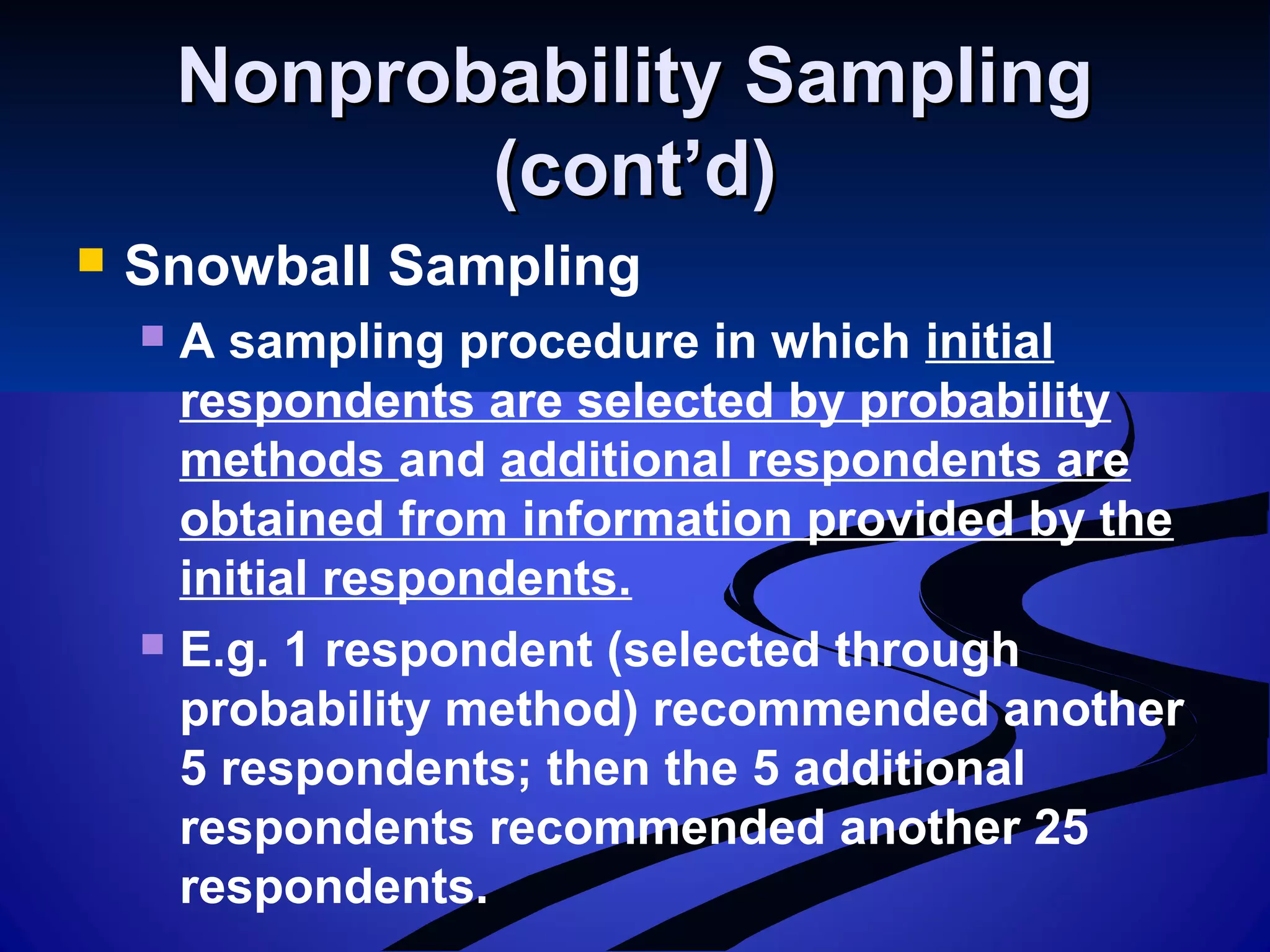 Nonprobability SamplingNonprobability Sampling
(cont’d)(cont’d)
 Snowball Sampling
 A sampling procedure in which initial
respondents are selected by probability
methods and additional respondents are
obtained from information provided by the
initial respondents.
 E.g. 1 respondent (selected through
probability method) recommended another
5 respondents; then the 5 additional
respondents recommended another 25
respondents.
 