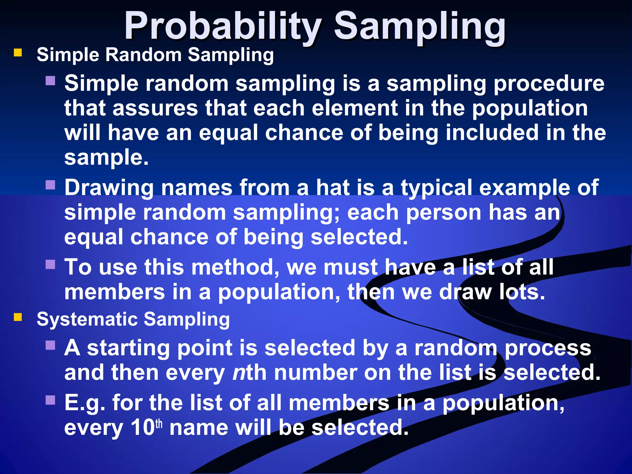Probability SamplingProbability Sampling Simple Random Sampling
 Simple random sampling is a sampling procedure
that assures that each element in the population
will have an equal chance of being included in the
sample.
 Drawing names from a hat is a typical example of
simple random sampling; each person has an
equal chance of being selected.
 To use this method, we must have a list of all
members in a population, then we draw lots.
 Systematic Sampling
 A starting point is selected by a random process
and then every nth number on the list is selected.
 E.g. for the list of all members in a population,
every 10th
name will be selected.
 