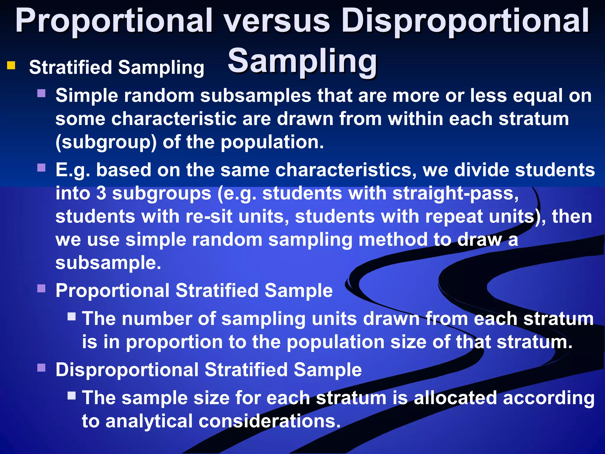 Proportional versus DisproportionalProportional versus Disproportional
SamplingSampling Stratified Sampling
 Simple random subsamples that are more or less equal on
some characteristic are drawn from within each stratum
(subgroup) of the population.
 E.g. based on the same characteristics, we divide students
into 3 subgroups (e.g. students with straight-pass,
students with re-sit units, students with repeat units), then
we use simple random sampling method to draw a
subsample.
 Proportional Stratified Sample
 The number of sampling units drawn from each stratum
is in proportion to the population size of that stratum.
 Disproportional Stratified Sample
 The sample size for each stratum is allocated according
to analytical considerations.
 