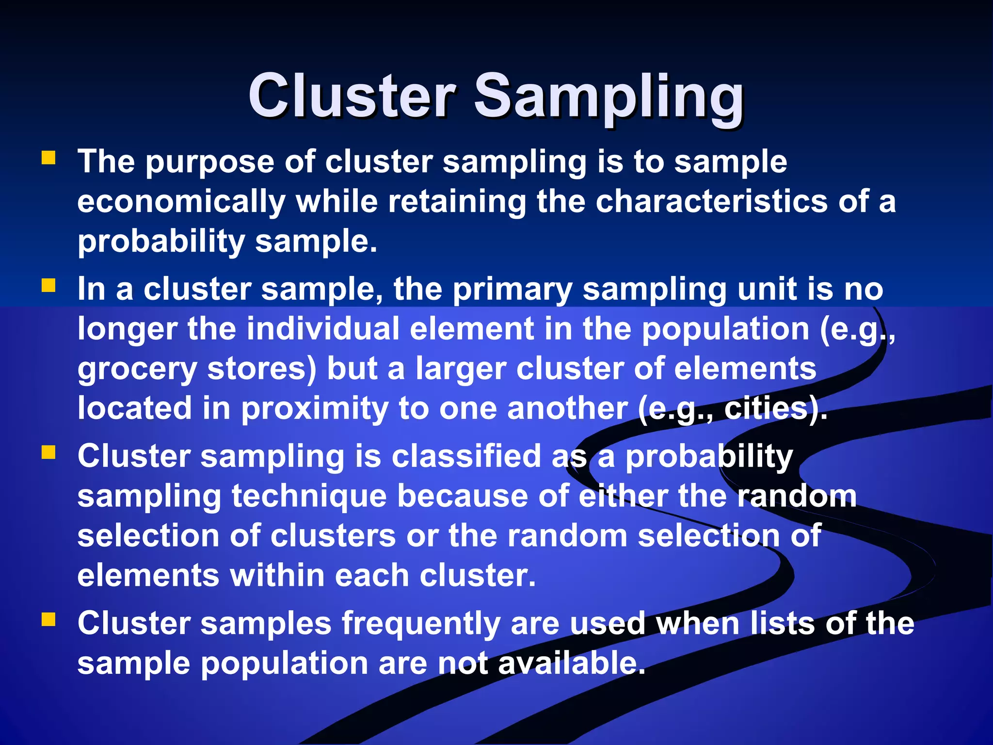 Cluster SamplingCluster Sampling
 The purpose of cluster sampling is to sample
economically while retaining the characteristics of a
probability sample.
 In a cluster sample, the primary sampling unit is no
longer the individual element in the population (e.g.,
grocery stores) but a larger cluster of elements
located in proximity to one another (e.g., cities).
 Cluster sampling is classified as a probability
sampling technique because of either the random
selection of clusters or the random selection of
elements within each cluster.
 Cluster samples frequently are used when lists of the
sample population are not available.
 
