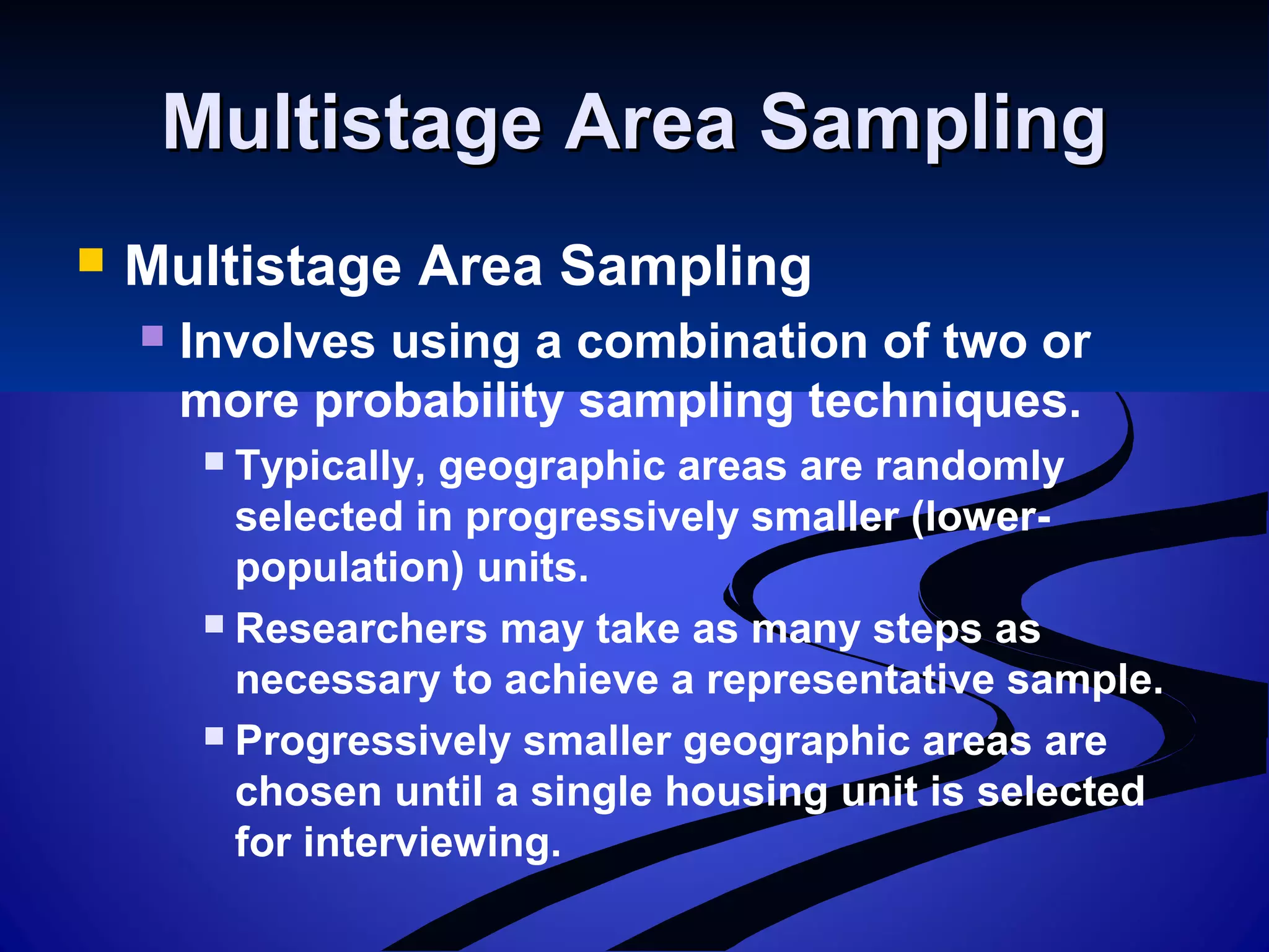 Multistage Area SamplingMultistage Area Sampling
 Multistage Area Sampling
 Involves using a combination of two or
more probability sampling techniques.
 Typically, geographic areas are randomly
selected in progressively smaller (lower-
population) units.
 Researchers may take as many steps as
necessary to achieve a representative sample.
 Progressively smaller geographic areas are
chosen until a single housing unit is selected
for interviewing.
 
