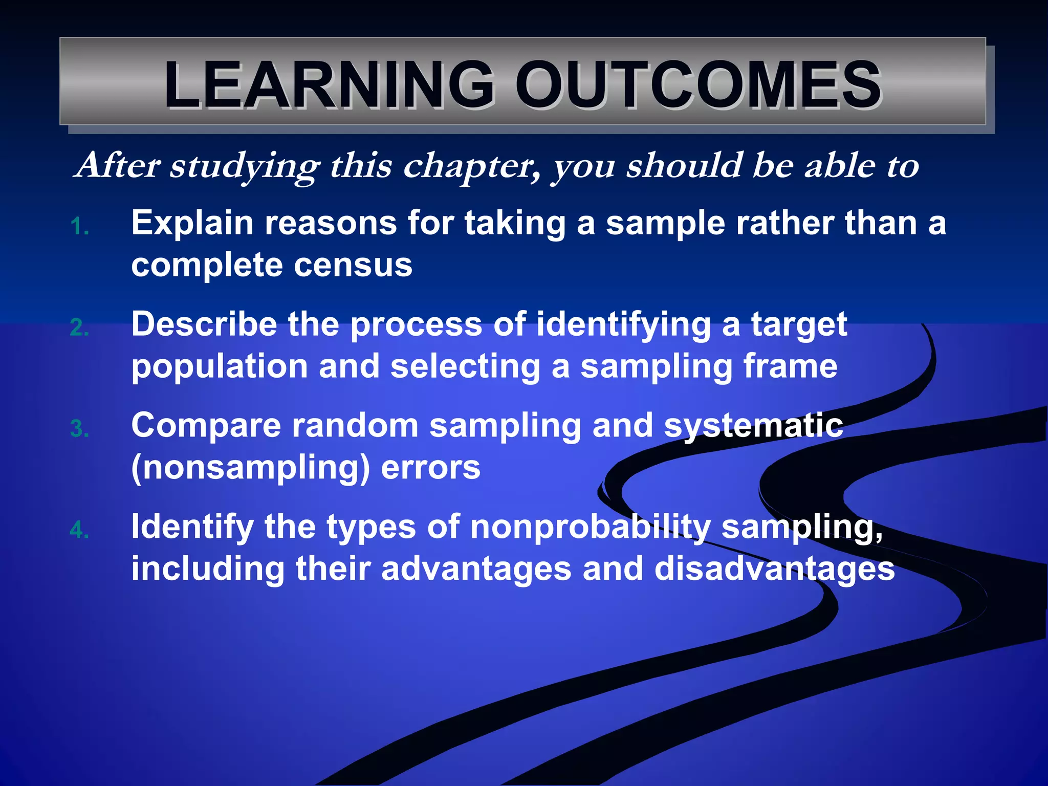 LEARNING OUTCOMESLEARNING OUTCOMESLEARNING OUTCOMESLEARNING OUTCOMES
1. Explain reasons for taking a sample rather than a
complete census
2. Describe the process of identifying a target
population and selecting a sampling frame
3. Compare random sampling and systematic
(nonsampling) errors
4. Identify the types of nonprobability sampling,
including their advantages and disadvantages
After studying this chapter, you should be able to
 