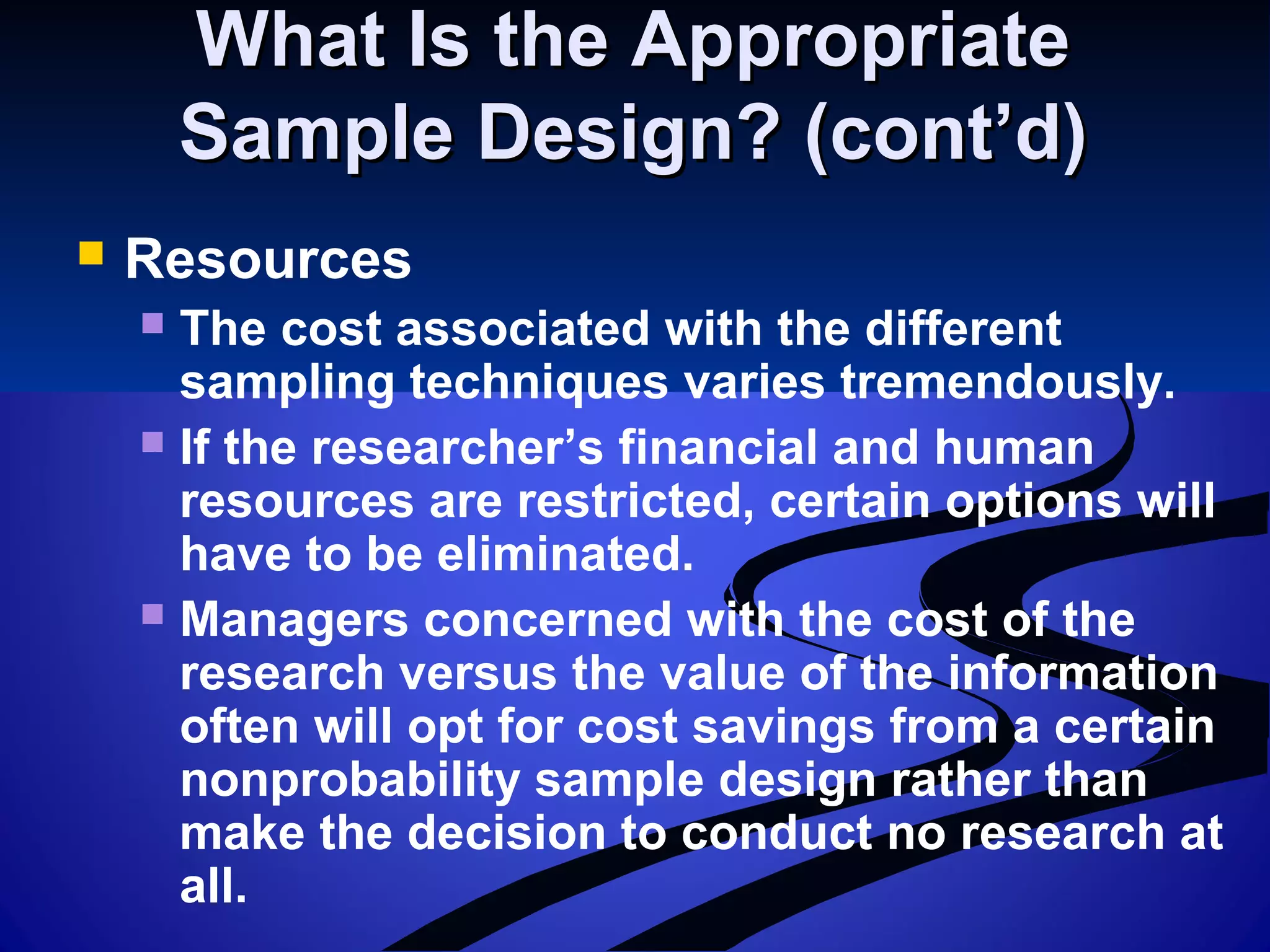 What Is the AppropriateWhat Is the Appropriate
Sample Design? (cont’d)Sample Design? (cont’d)
 Resources
 The cost associated with the different
sampling techniques varies tremendously.
 If the researcher’s financial and human
resources are restricted, certain options will
have to be eliminated.
 Managers concerned with the cost of the
research versus the value of the information
often will opt for cost savings from a certain
nonprobability sample design rather than
make the decision to conduct no research at
all.
 