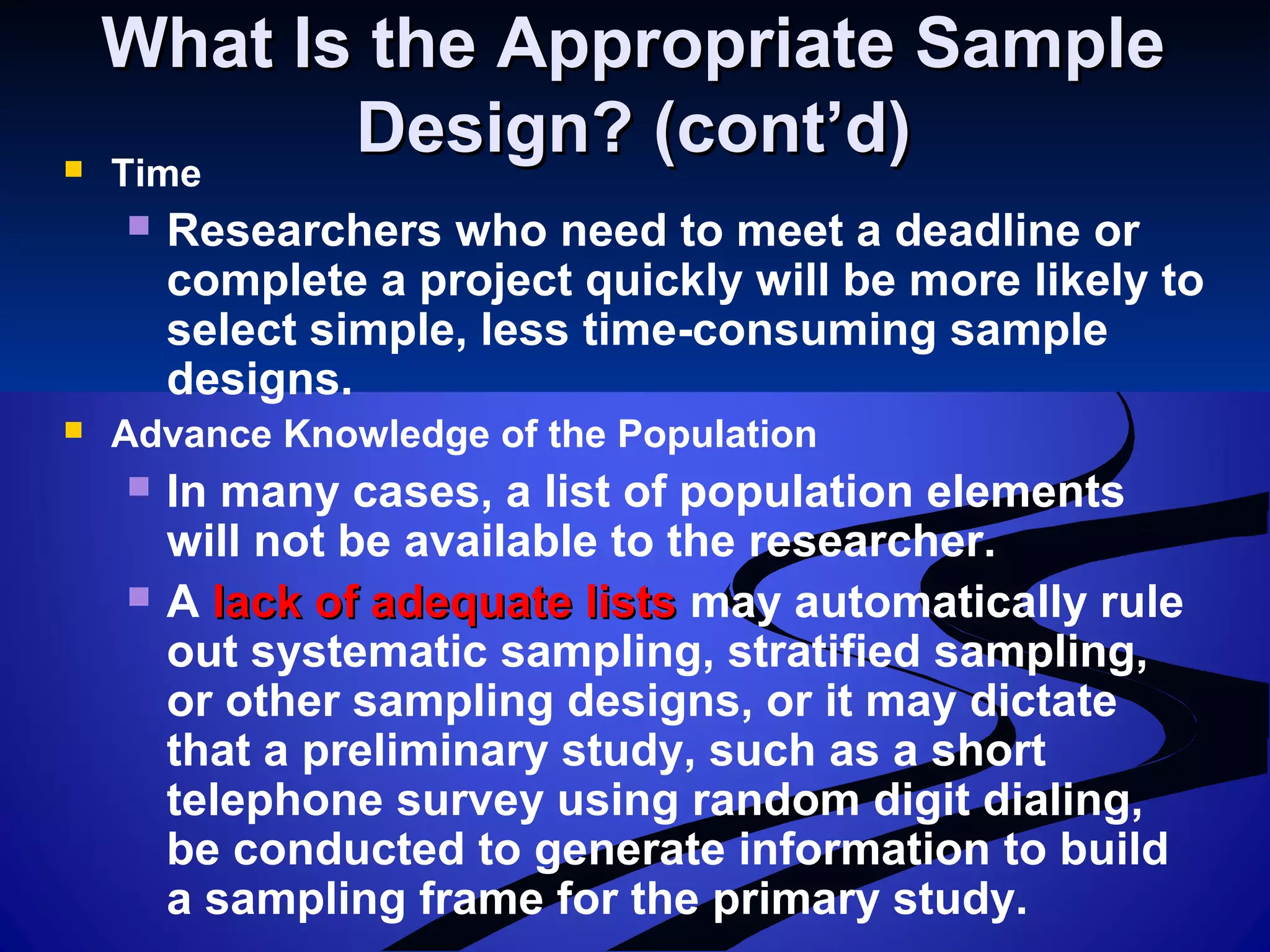 What Is the Appropriate SampleWhat Is the Appropriate Sample
Design? (cont’d)Design? (cont’d) Time
 Researchers who need to meet a deadline or
complete a project quickly will be more likely to
select simple, less time-consuming sample
designs.
 Advance Knowledge of the Population
 In many cases, a list of population elements
will not be available to the researcher.
 A lack of adequate listslack of adequate lists may automatically rule
out systematic sampling, stratified sampling,
or other sampling designs, or it may dictate
that a preliminary study, such as a short
telephone survey using random digit dialing,
be conducted to generate information to build
a sampling frame for the primary study.
 