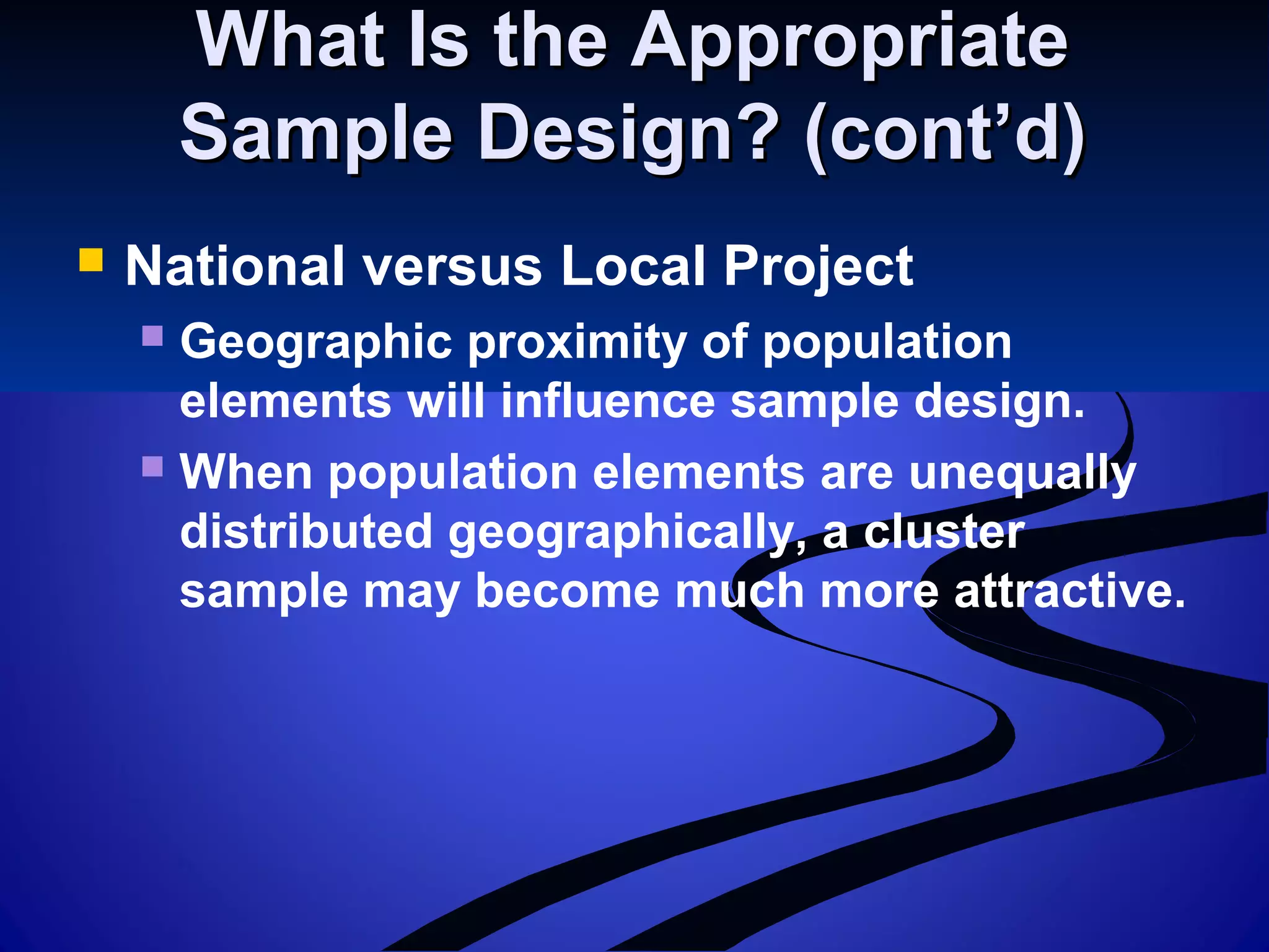 What Is the AppropriateWhat Is the Appropriate
Sample Design? (cont’d)Sample Design? (cont’d)
 National versus Local Project
 Geographic proximity of population
elements will influence sample design.
 When population elements are unequally
distributed geographically, a cluster
sample may become much more attractive.
 