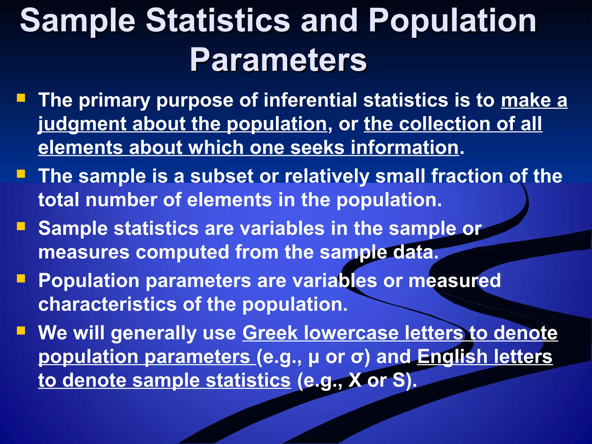 Sample Statistics and PopulationSample Statistics and Population
ParametersParameters
 The primary purpose of inferential statistics is to make a
judgment about the population, or the collection of all
elements about which one seeks information.
 The sample is a subset or relatively small fraction of the
total number of elements in the population.
 Sample statistics are variables in the sample or
measures computed from the sample data.
 Population parameters are variables or measured
characteristics of the population.
 We will generally use Greek lowercase letters to denote
population parameters (e.g., μ or σ) and English letters
to denote sample statistics (e.g., X or S).
 
