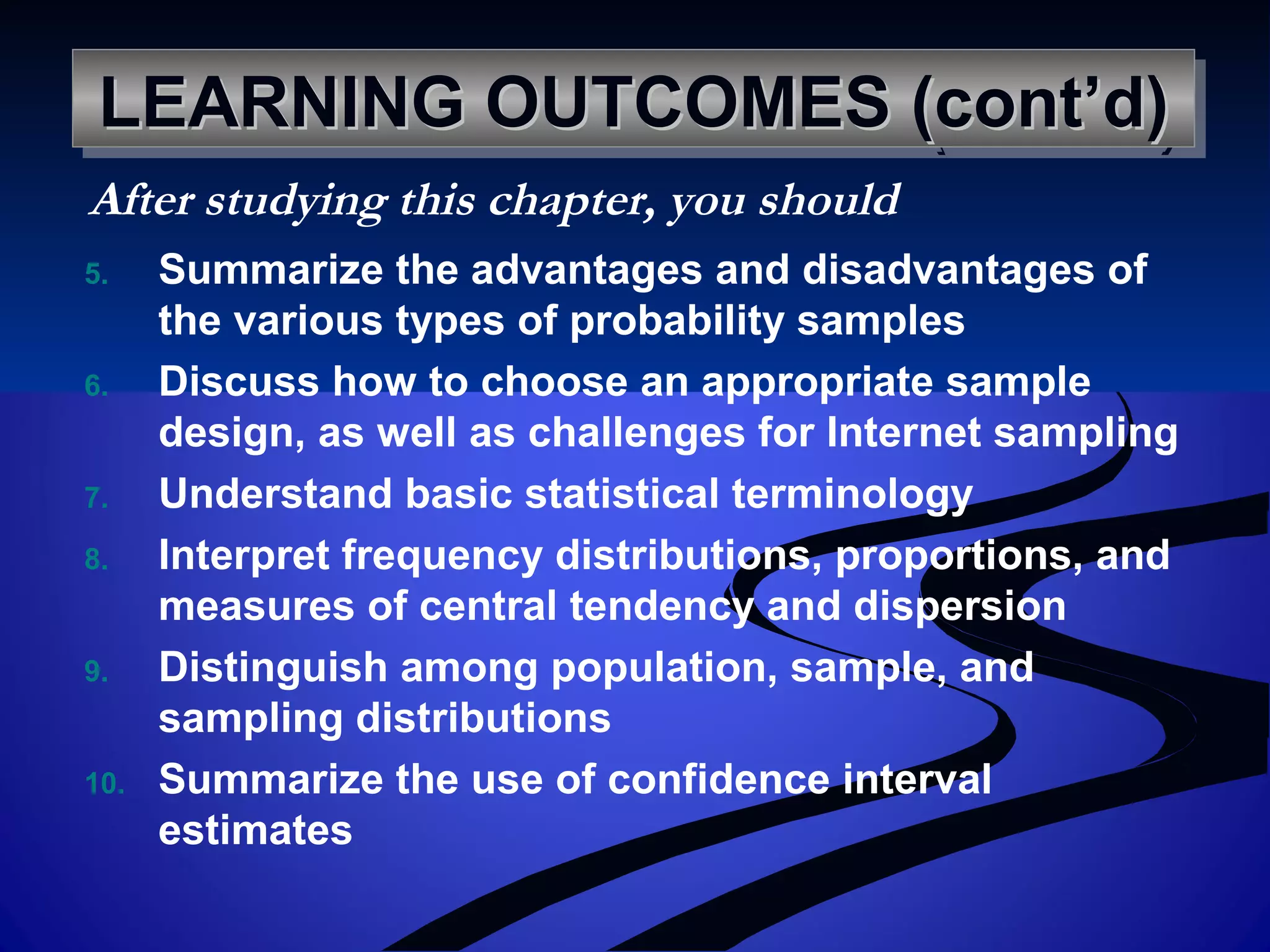 LEARNING OUTCOMES (cont’d)LEARNING OUTCOMES (cont’d)LEARNING OUTCOMES (cont’d)LEARNING OUTCOMES (cont’d)
5. Summarize the advantages and disadvantages of
the various types of probability samples
6. Discuss how to choose an appropriate sample
design, as well as challenges for Internet sampling
7. Understand basic statistical terminology
8. Interpret frequency distributions, proportions, and
measures of central tendency and dispersion
9. Distinguish among population, sample, and
sampling distributions
10. Summarize the use of confidence interval
estimates
After studying this chapter, you should
 