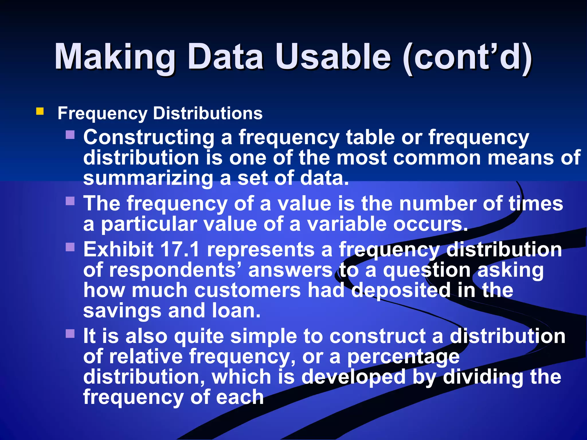 Making Data Usable (cont’d)Making Data Usable (cont’d)
 Frequency Distributions
 Constructing a frequency table or frequency
distribution is one of the most common means of
summarizing a set of data.
 The frequency of a value is the number of times
a particular value of a variable occurs.
 Exhibit 17.1 represents a frequency distribution
of respondents’ answers to a question asking
how much customers had deposited in the
savings and loan.
 It is also quite simple to construct a distribution
of relative frequency, or a percentage
distribution, which is developed by dividing the
frequency of each
 