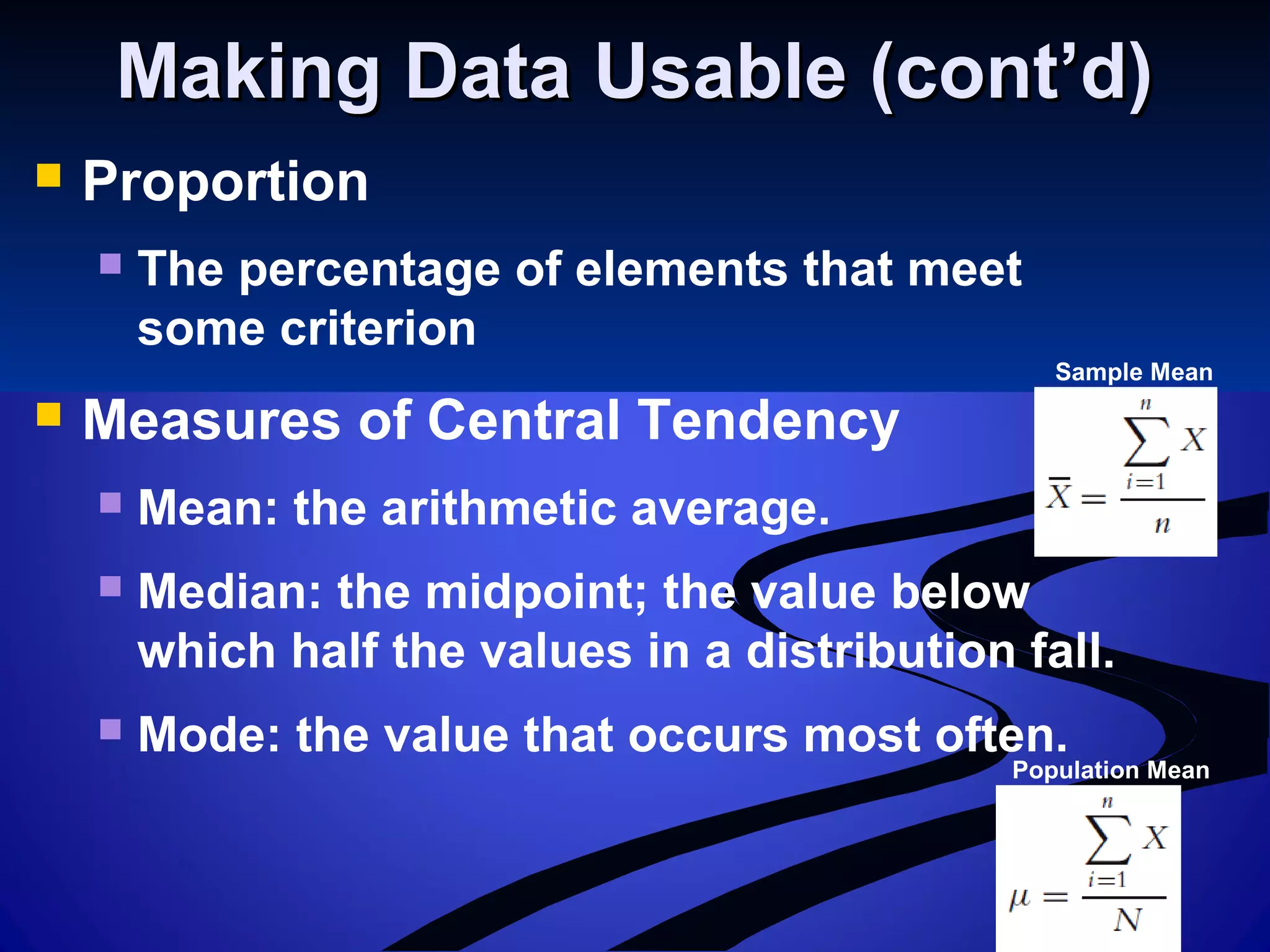 Population Mean
Making Data Usable (cont’d)Making Data Usable (cont’d)
 Proportion
 The percentage of elements that meet
some criterion
 Measures of Central Tendency
 Mean: the arithmetic average.
 Median: the midpoint; the value below
which half the values in a distribution fall.
 Mode: the value that occurs most often.
Sample Mean
 