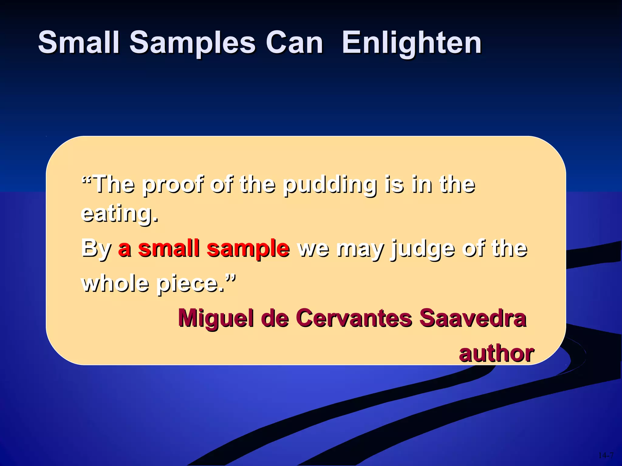 14-7
Small Samples Can EnlightenSmall Samples Can Enlighten
““The proof of the pudding is in theThe proof of the pudding is in the
eating.eating.
ByBy a small samplea small sample we may judge of thewe may judge of the
whole piece.”whole piece.”
Miguel de Cervantes SaavedraMiguel de Cervantes Saavedra
authorauthor
 