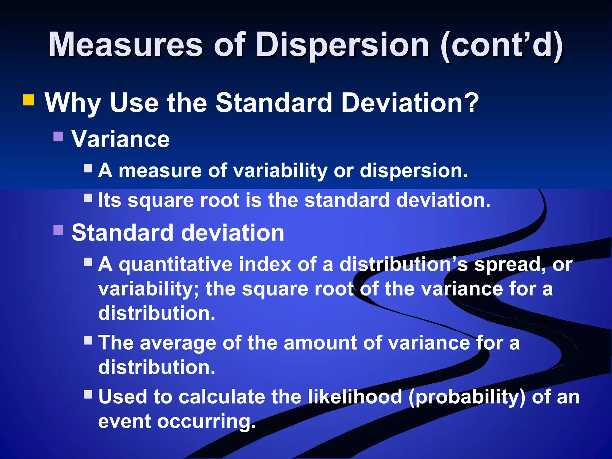 Measures of Dispersion (cont’d)Measures of Dispersion (cont’d)
 Why Use the Standard Deviation?
 Variance
 A measure of variability or dispersion.
 Its square root is the standard deviation.
 Standard deviation
 A quantitative index of a distribution’s spread, or
variability; the square root of the variance for a
distribution.
 The average of the amount of variance for a
distribution.
 Used to calculate the likelihood (probability) of an
event occurring.
 