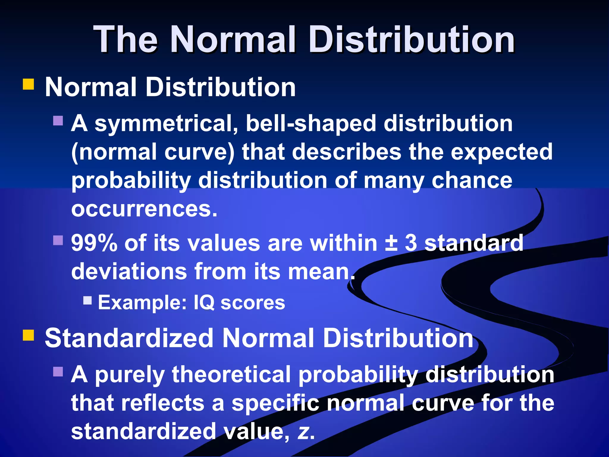The Normal DistributionThe Normal Distribution
 Normal Distribution
 A symmetrical, bell-shaped distribution
(normal curve) that describes the expected
probability distribution of many chance
occurrences.
 99% of its values are within ± 3 standard
deviations from its mean.
 Example: IQ scores
 Standardized Normal Distribution
 A purely theoretical probability distribution
that reflects a specific normal curve for the
standardized value, z.
 