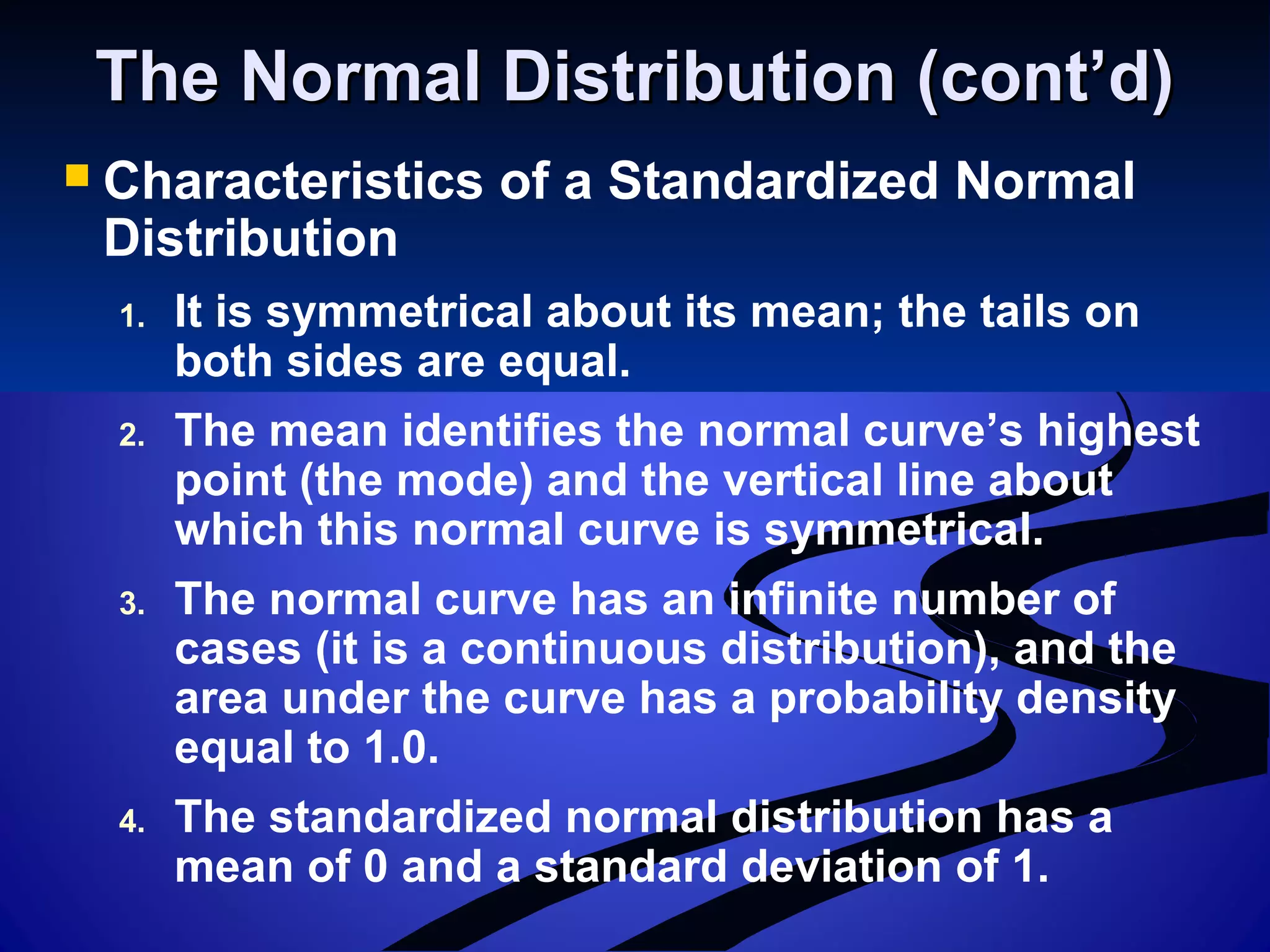 The Normal Distribution (cont’d)The Normal Distribution (cont’d)
 Characteristics of a Standardized Normal
Distribution
1. It is symmetrical about its mean; the tails on
both sides are equal.
2. The mean identifies the normal curve’s highest
point (the mode) and the vertical line about
which this normal curve is symmetrical.
3. The normal curve has an infinite number of
cases (it is a continuous distribution), and the
area under the curve has a probability density
equal to 1.0.
4. The standardized normal distribution has a
mean of 0 and a standard deviation of 1.
 