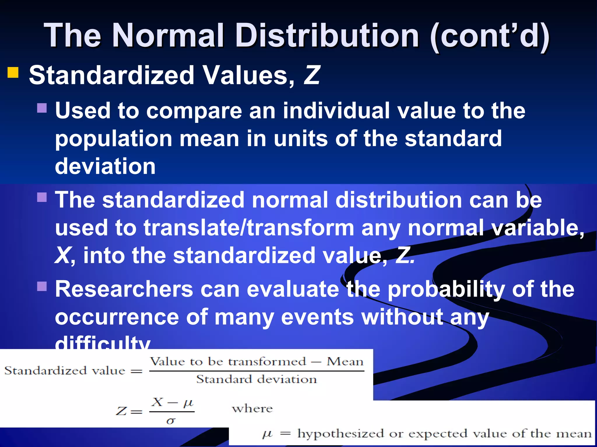 The Normal Distribution (cont’d)The Normal Distribution (cont’d)
 Standardized Values, Z
 Used to compare an individual value to the
population mean in units of the standard
deviation
 The standardized normal distribution can be
used to translate/transform any normal variable,
X, into the standardized value, Z.
 Researchers can evaluate the probability of the
occurrence of many events without any
difficulty.
 