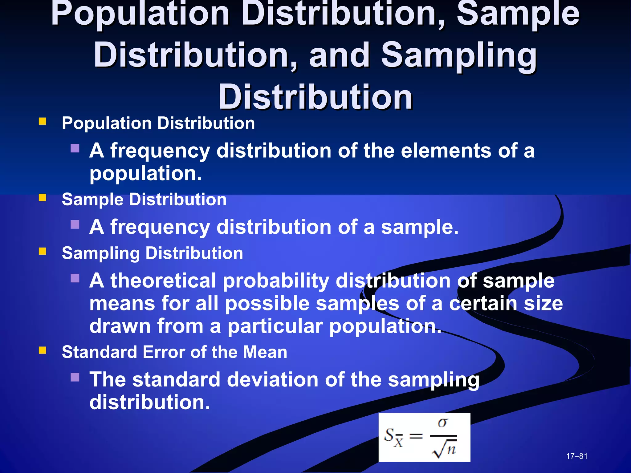 17–81
Population Distribution, SamplePopulation Distribution, Sample
Distribution, and SamplingDistribution, and Sampling
DistributionDistribution Population Distribution
 A frequency distribution of the elements of a
population.
 Sample Distribution
 A frequency distribution of a sample.
 Sampling Distribution
 A theoretical probability distribution of sample
means for all possible samples of a certain size
drawn from a particular population.
 Standard Error of the Mean
 The standard deviation of the sampling
distribution.
 