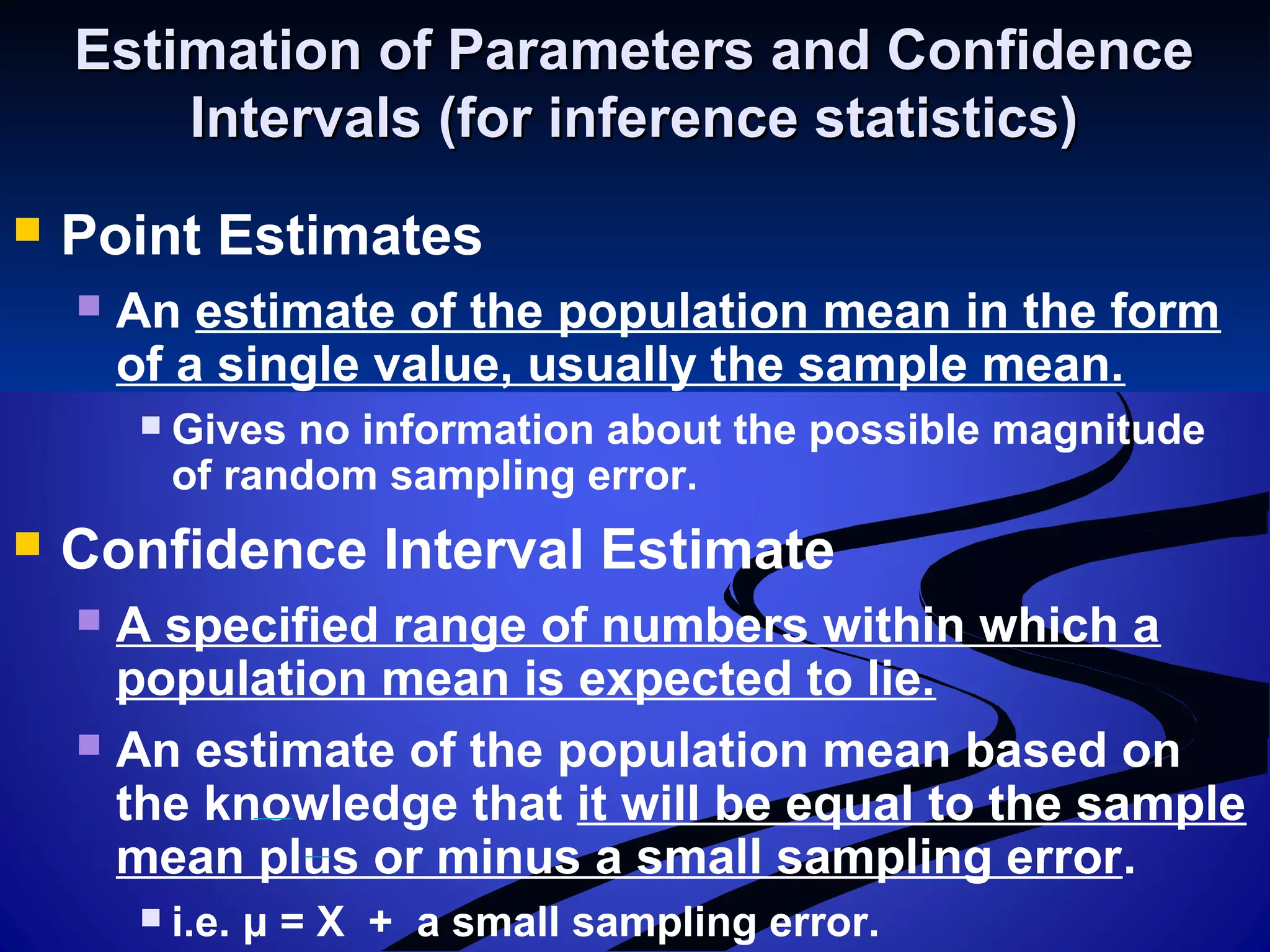 Estimation of Parameters and ConfidenceEstimation of Parameters and Confidence
Intervals (for inference statistics)Intervals (for inference statistics)
 Point Estimates
 An estimate of the population mean in the form
of a single value, usually the sample mean.
 Gives no information about the possible magnitude
of random sampling error.
 Confidence Interval Estimate
 A specified range of numbers within which a
population mean is expected to lie.
 An estimate of the population mean based on
the knowledge that it will be equal to the sample
mean plus or minus a small sampling error.
 i.e. μ = X + a small sampling error.
 