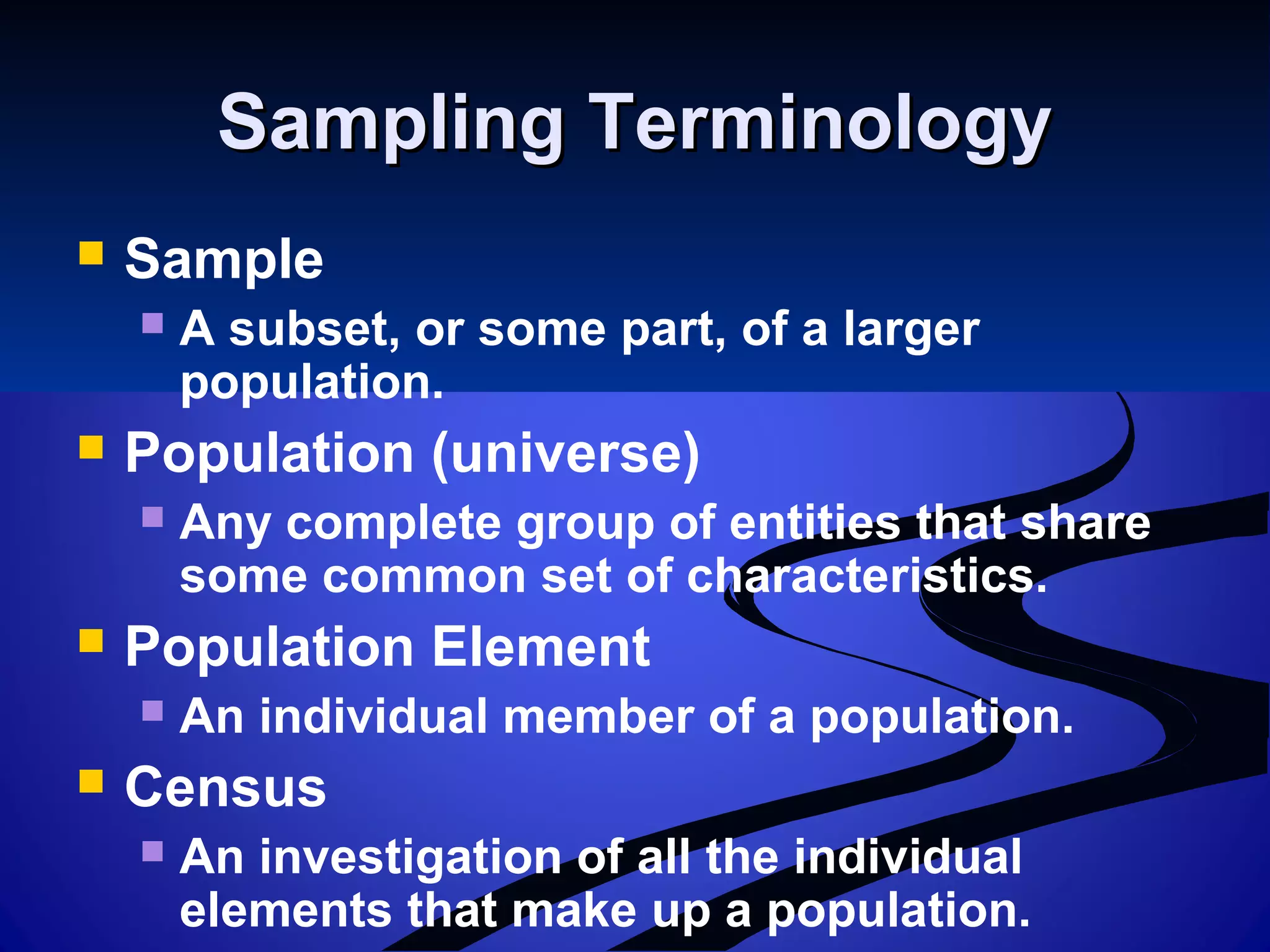 Sampling TerminologySampling Terminology
 Sample
 A subset, or some part, of a larger
population.
 Population (universe)
 Any complete group of entities that share
some common set of characteristics.
 Population Element
 An individual member of a population.
 Census
 An investigation of all the individual
elements that make up a population.
 