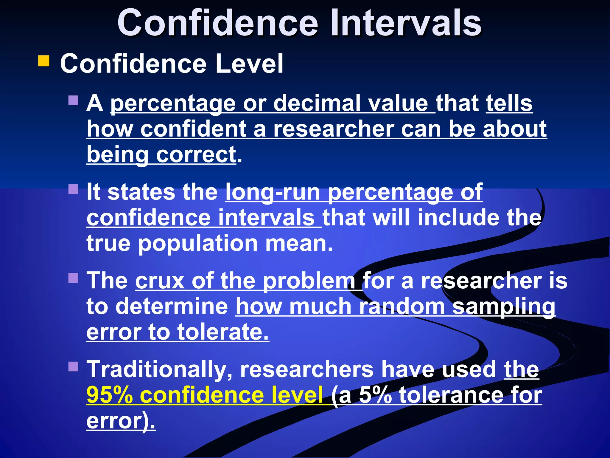 Confidence IntervalsConfidence Intervals
 Confidence Level
 A percentage or decimal value that tells
how confident a researcher can be about
being correct.
 It states the long-run percentage of
confidence intervals that will include the
true population mean.
 The crux of the problem for a researcher is
to determine how much random sampling
error to tolerate.
 Traditionally, researchers have used the
95% confidence level (a 5% tolerance for
error).
 
