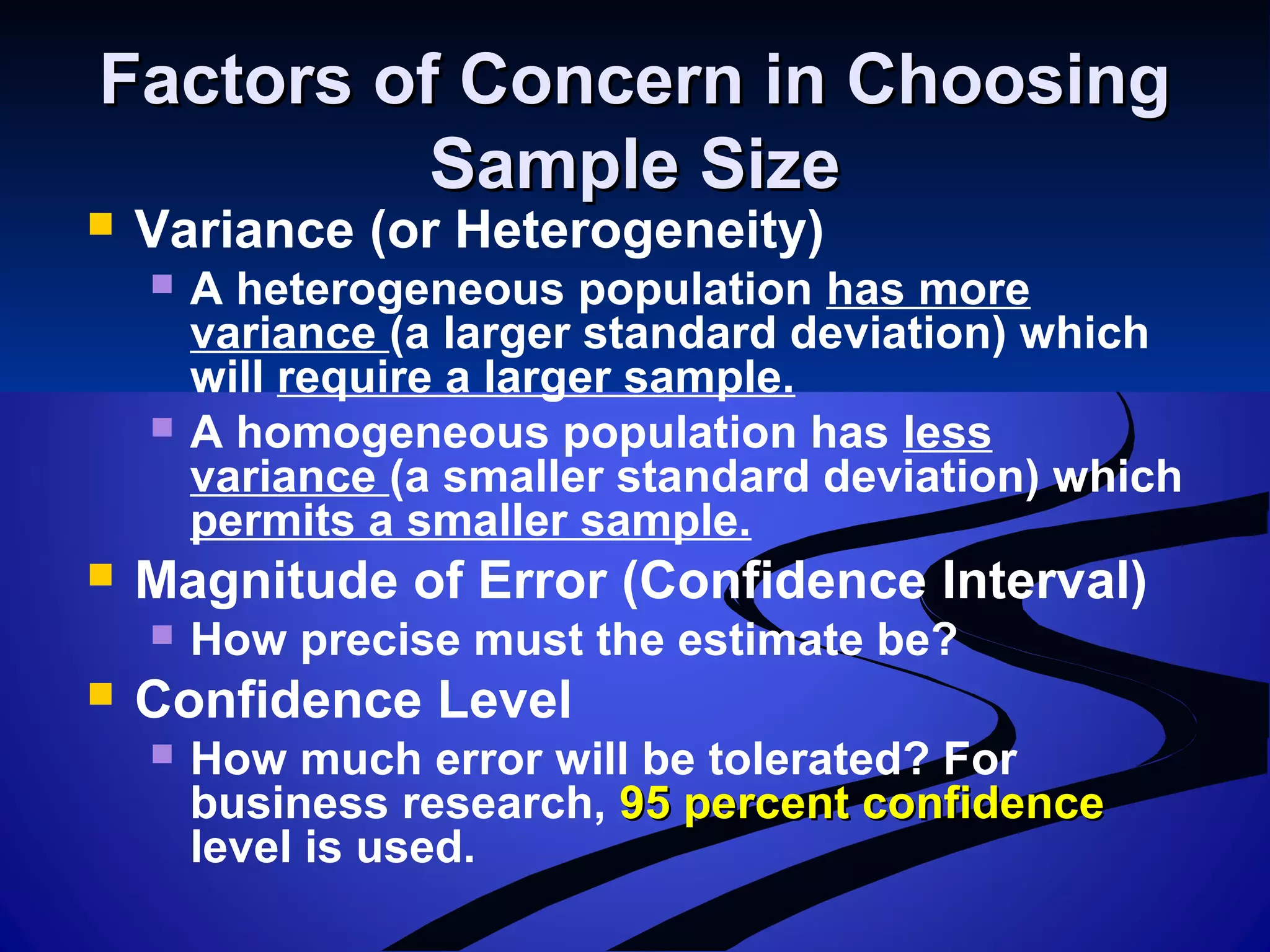 Factors of Concern in ChoosingFactors of Concern in Choosing
Sample SizeSample Size
 Variance (or Heterogeneity)
 A heterogeneous population has more
variance (a larger standard deviation) which
will require a larger sample.
 A homogeneous population has less
variance (a smaller standard deviation) which
permits a smaller sample.
 Magnitude of Error (Confidence Interval)
 How precise must the estimate be?
 Confidence Level
 How much error will be tolerated? For
business research, 95 percent confidence95 percent confidence
level is used.
 