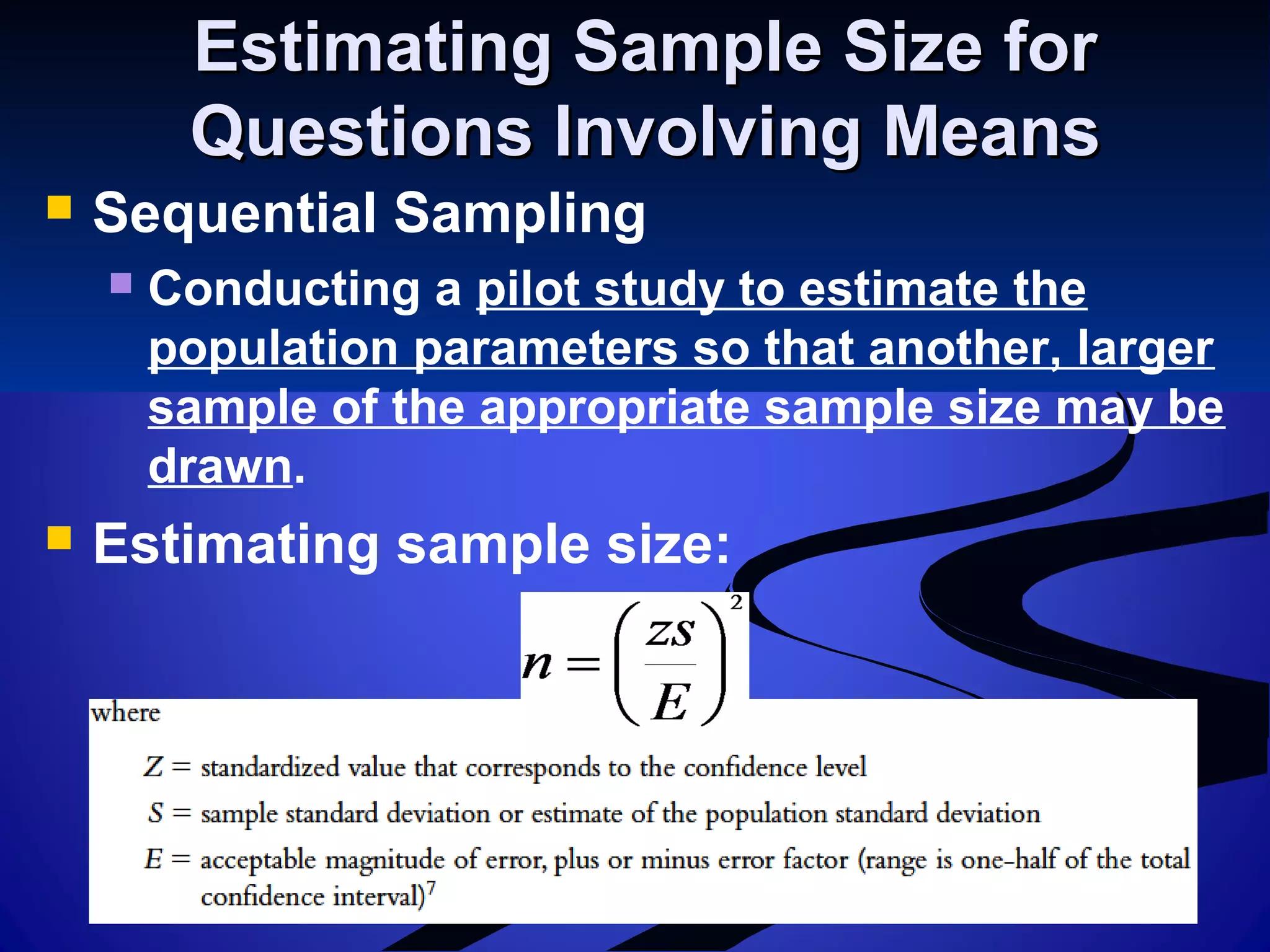Estimating Sample Size forEstimating Sample Size for
Questions Involving MeansQuestions Involving Means
 Sequential Sampling
 Conducting a pilot study to estimate the
population parameters so that another, larger
sample of the appropriate sample size may be
drawn.
 Estimating sample size:
 