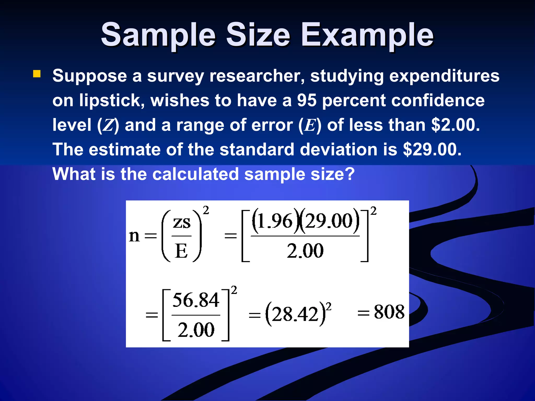 Sample Size ExampleSample Size Example
 Suppose a survey researcher, studying expenditures
on lipstick, wishes to have a 95 percent confidence
level (Z) and a range of error (E) of less than $2.00.
The estimate of the standard deviation is $29.00.
What is the calculated sample size?
 