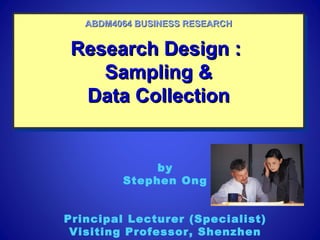 Research Design :Research Design :
Sampling &Sampling &
Data CollectionData Collection
Research Design :Research Design :
Sampling &Sampling &
Data CollectionData Collection
ABDM4064 BUSINESS RESEARCHABDM4064 BUSINESS RESEARCH
by
Stephen Ong
Principal Lecturer (Specialist)
Visiting Professor, Shenzhen
 