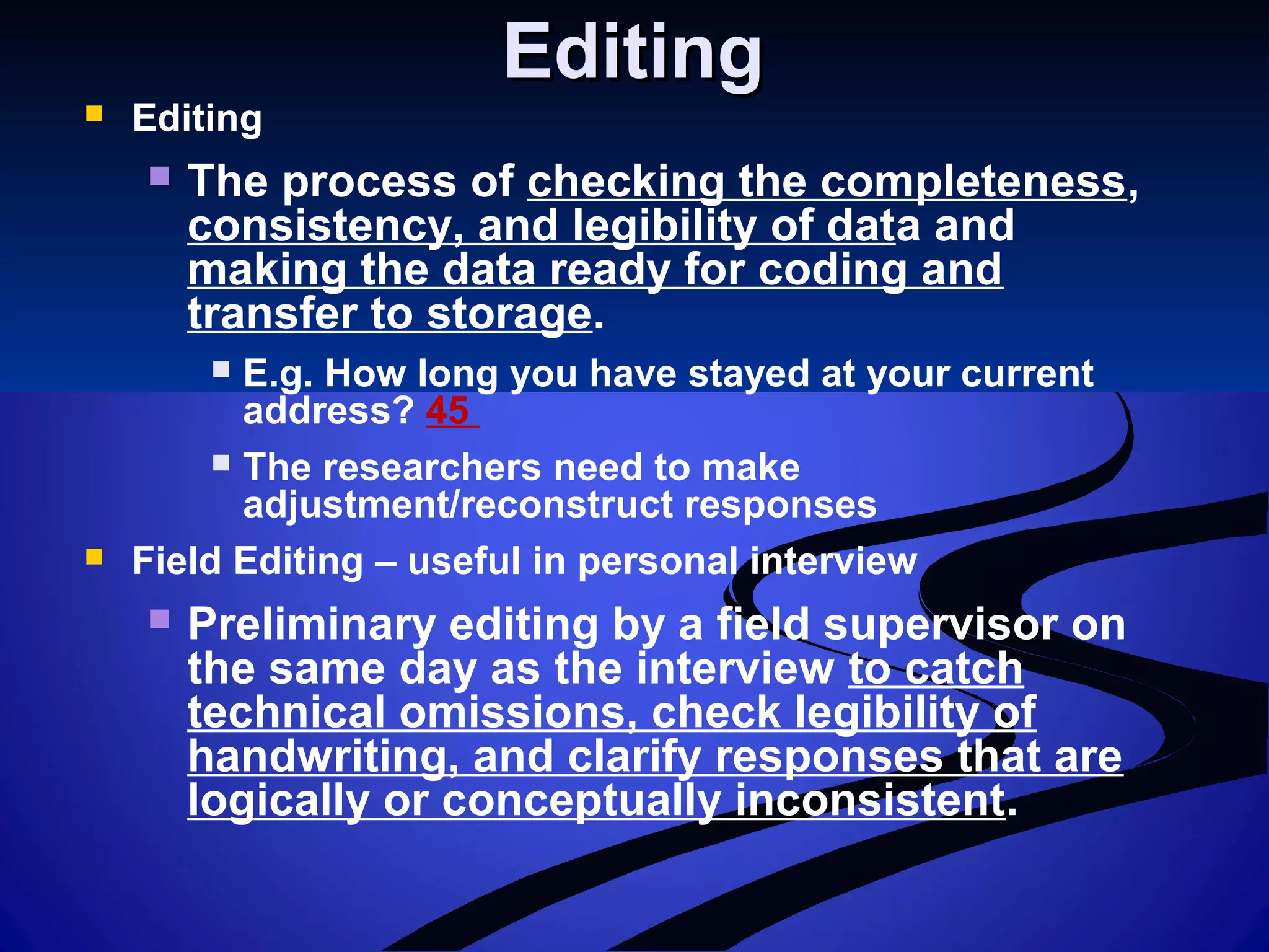 EditingEditing
 Editing
 The process of checking the completeness,
consistency, and legibility of data and
making the data ready for coding and
transfer to storage.
 E.g. How long you have stayed at your current
address? 45
 The researchers need to make
adjustment/reconstruct responses
 Field Editing – useful in personal interview
 Preliminary editing by a field supervisor on
the same day as the interview to catch
technical omissions, check legibility of
handwriting, and clarify responses that are
logically or conceptually inconsistent.
 