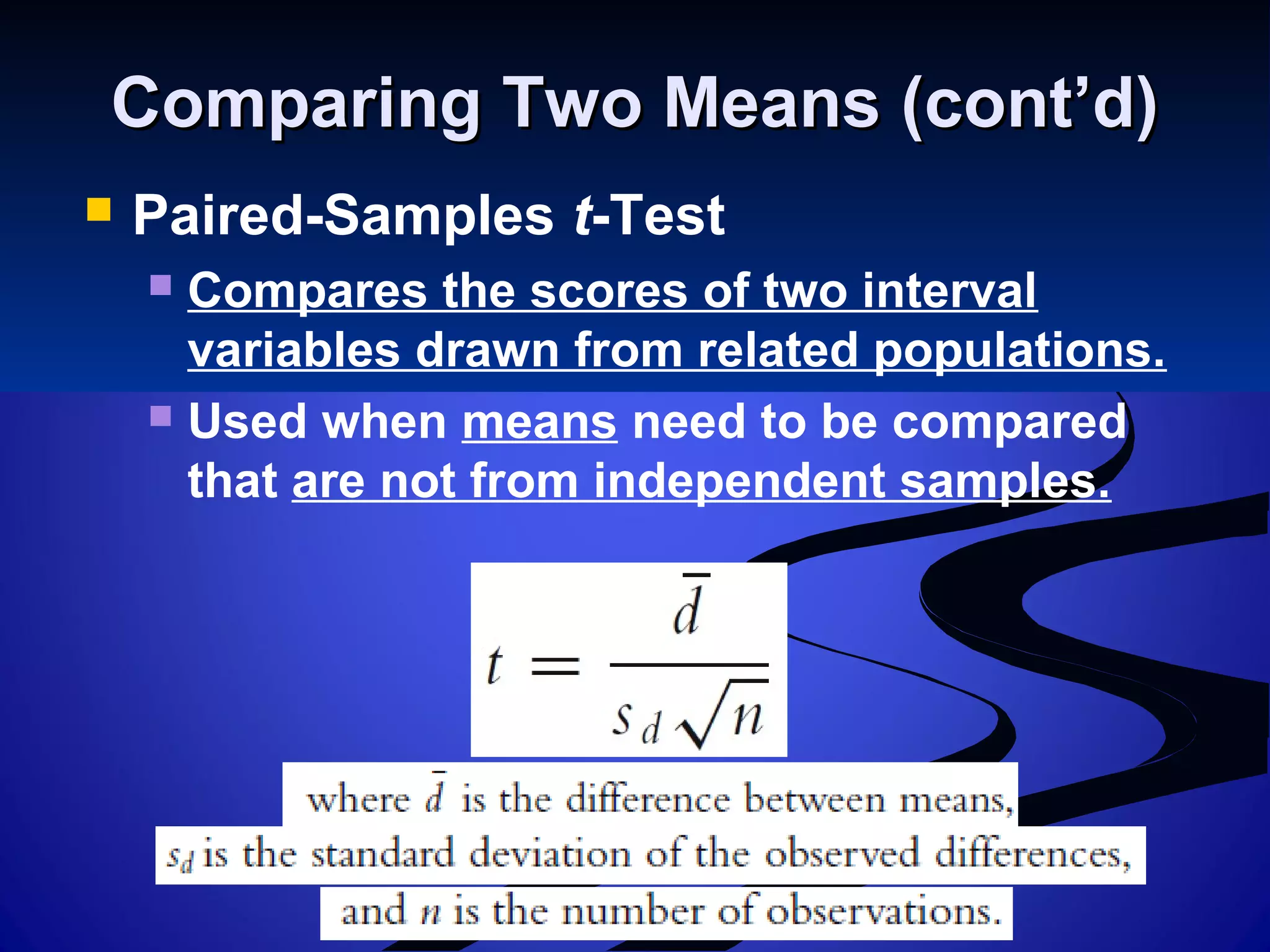 Comparing Two Means (cont’d)Comparing Two Means (cont’d)
 Paired-Samples t-Test
 Compares the scores of two interval
variables drawn from related populations.
 Used when means need to be compared
that are not from independent samples.
 