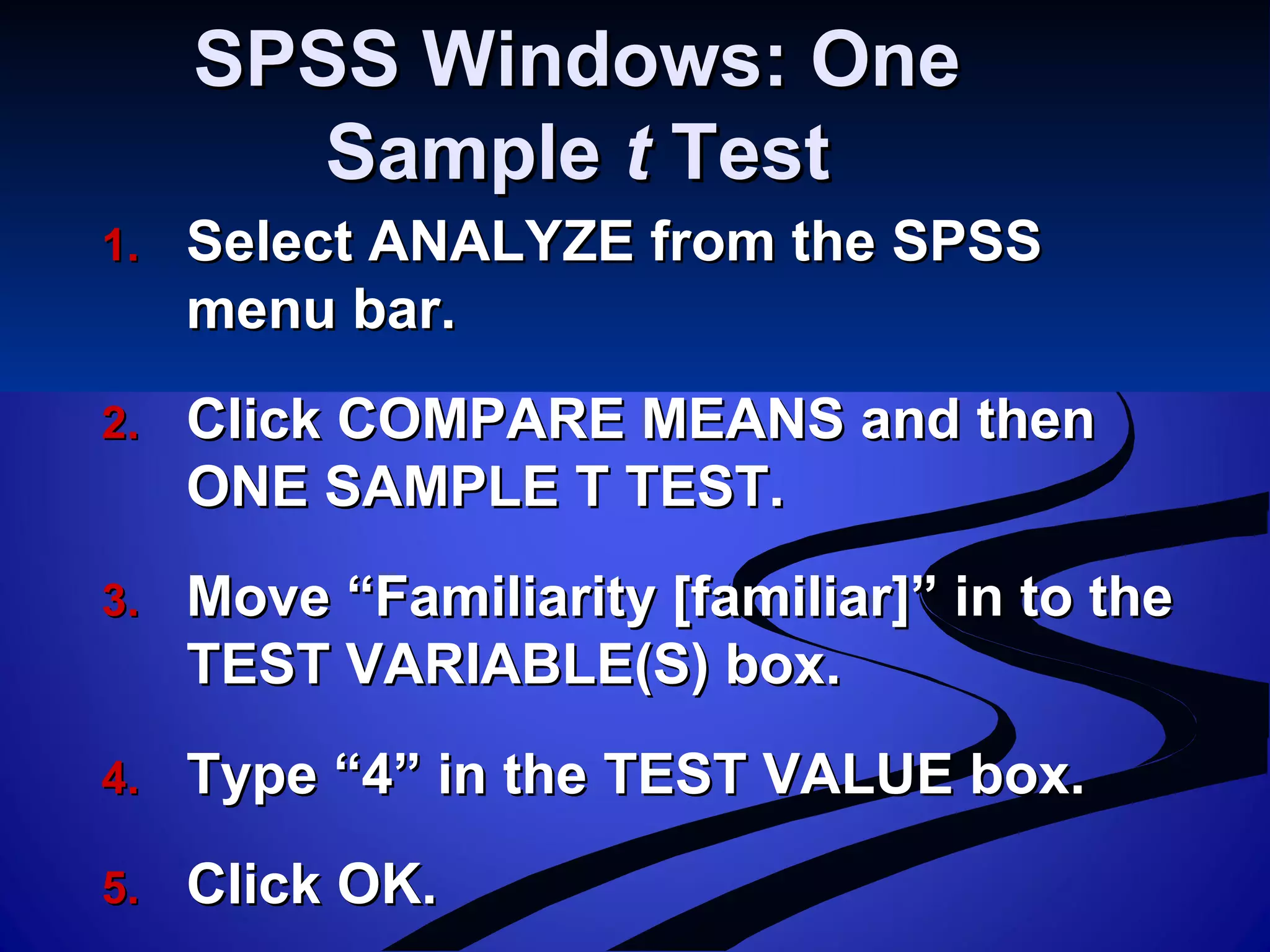 SPSS Windows: OneSPSS Windows: One
SampleSample tt TestTest
1.1. Select ANALYZE from the SPSSSelect ANALYZE from the SPSS
menu bar.menu bar.
2.2. Click COMPARE MEANS and thenClick COMPARE MEANS and then
ONE SAMPLE T TEST.ONE SAMPLE T TEST.
3.3. Move “Familiarity [familiar]” in to theMove “Familiarity [familiar]” in to the
TEST VARIABLE(S) box.TEST VARIABLE(S) box.
4.4. Type “4” in the TEST VALUE box.Type “4” in the TEST VALUE box.
5.5. Click OK.Click OK.
 
