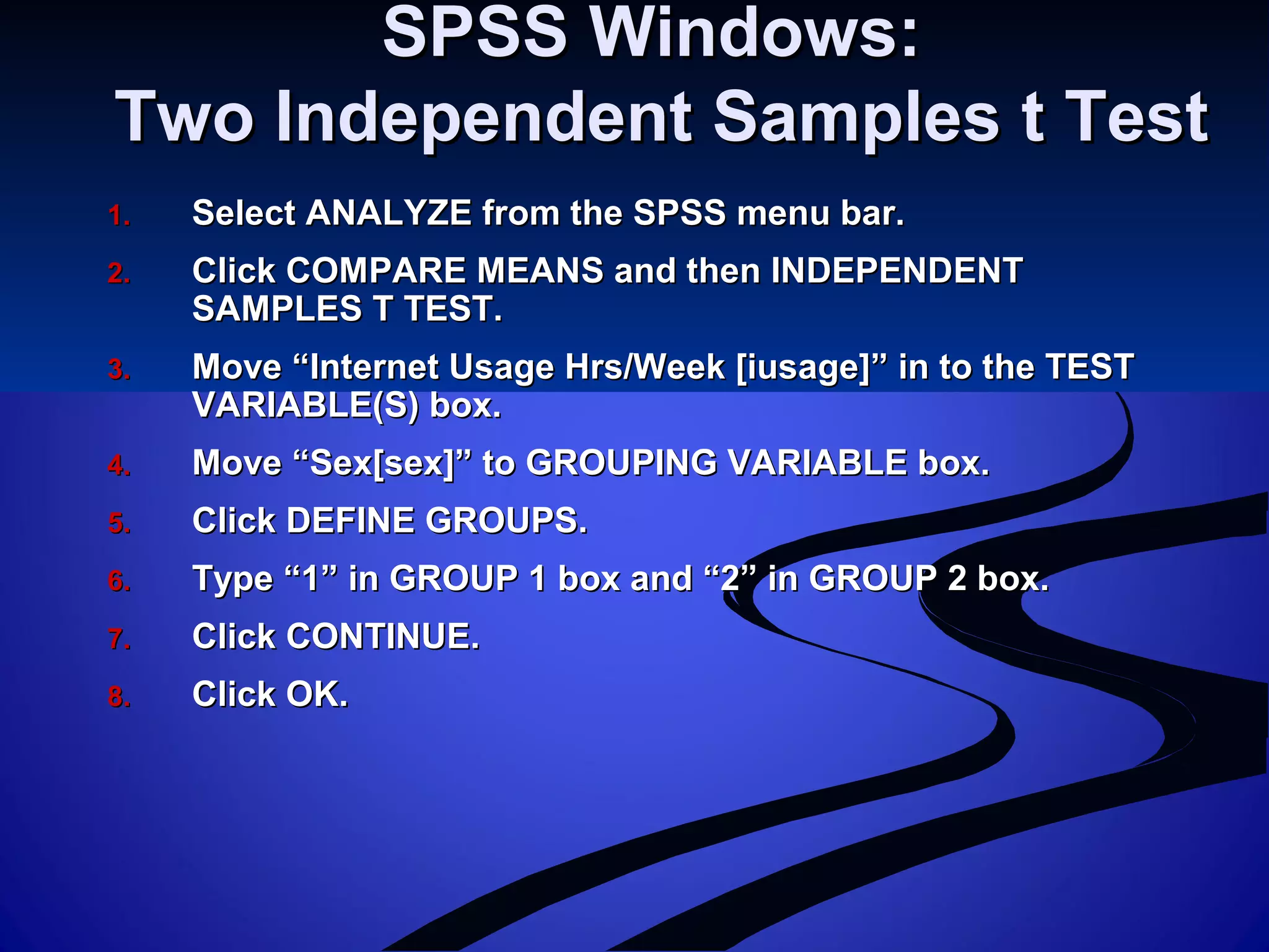 SPSS Windows:SPSS Windows:
Two Independent Samples t TestTwo Independent Samples t Test
1.1. Select ANALYZE from the SPSS menu bar.Select ANALYZE from the SPSS menu bar.
2.2. Click COMPARE MEANS and then INDEPENDENTClick COMPARE MEANS and then INDEPENDENT
SAMPLES T TEST.SAMPLES T TEST.
3.3. Move “Internet Usage Hrs/Week [iusage]” in to the TESTMove “Internet Usage Hrs/Week [iusage]” in to the TEST
VARIABLE(S) box.VARIABLE(S) box.
4.4. Move “Sex[sex]” to GROUPING VARIABLE box.Move “Sex[sex]” to GROUPING VARIABLE box.
5.5. Click DEFINE GROUPS.Click DEFINE GROUPS.
6.6. Type “1” in GROUP 1 box and “2” in GROUP 2 box.Type “1” in GROUP 1 box and “2” in GROUP 2 box.
7.7. Click CONTINUE.Click CONTINUE.
8.8. Click OK.Click OK.
 