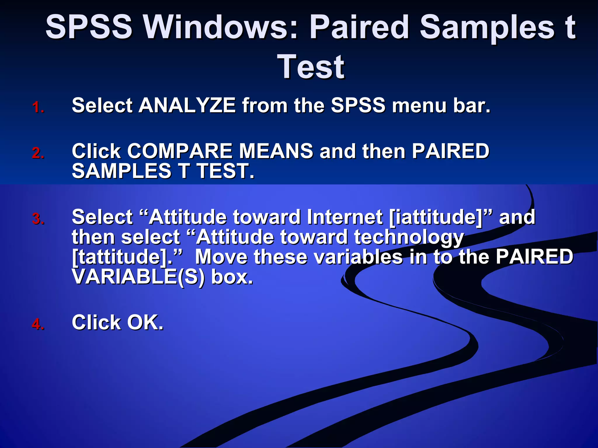 SPSS Windows: Paired Samples tSPSS Windows: Paired Samples t
TestTest
1.1. Select ANALYZE from the SPSS menu bar.Select ANALYZE from the SPSS menu bar.
2.2. Click COMPARE MEANS and then PAIREDClick COMPARE MEANS and then PAIRED
SAMPLES T TEST.SAMPLES T TEST.
3.3. Select “Attitude toward Internet [iattitude]” andSelect “Attitude toward Internet [iattitude]” and
then select “Attitude toward technologythen select “Attitude toward technology
[tattitude].” Move these variables in to the PAIRED[tattitude].” Move these variables in to the PAIRED
VARIABLE(S) box.VARIABLE(S) box.
4.4. Click OK.Click OK.
 