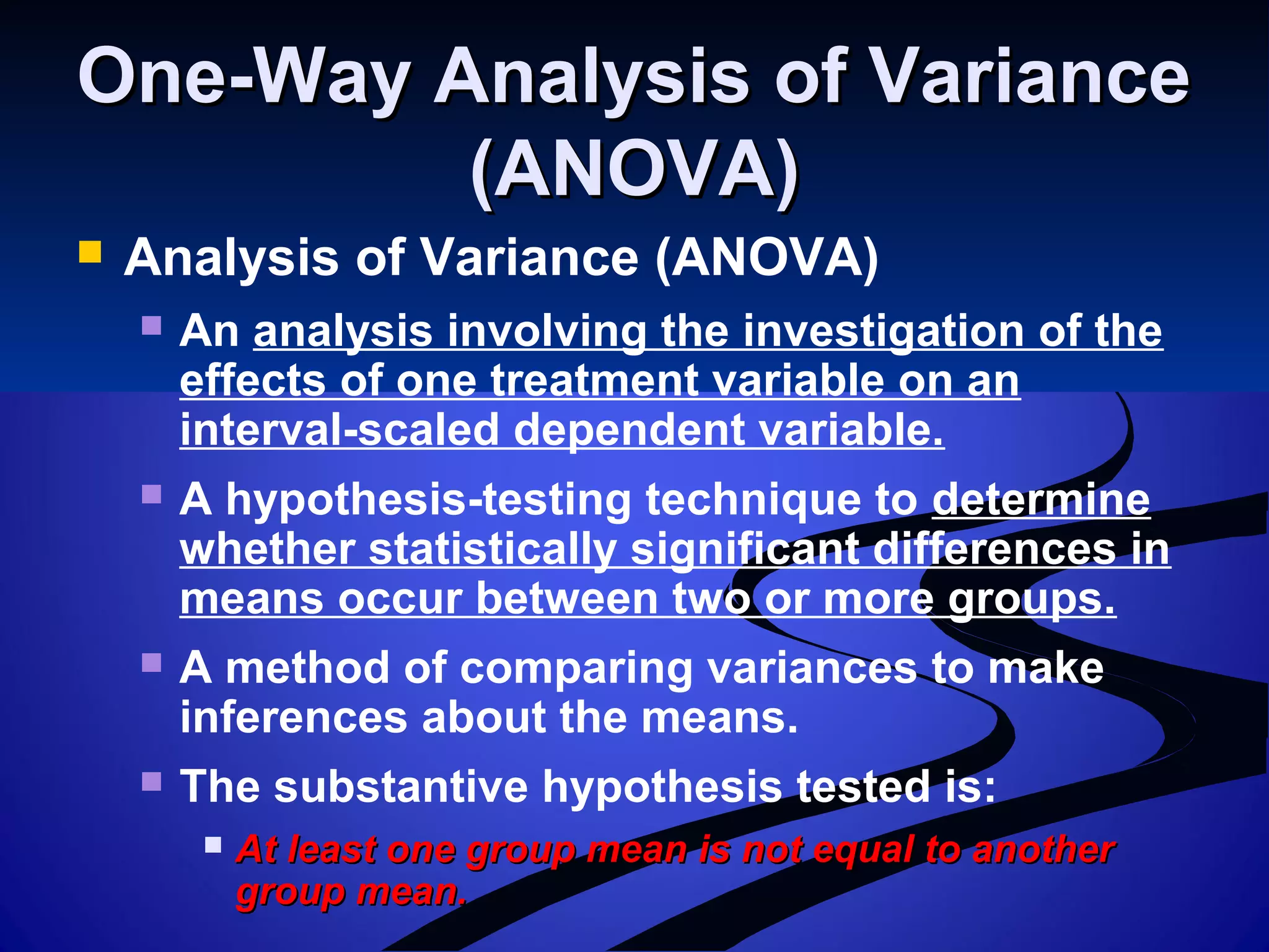 One-Way Analysis of VarianceOne-Way Analysis of Variance
(ANOVA)(ANOVA)
 Analysis of Variance (ANOVA)
 An analysis involving the investigation of the
effects of one treatment variable on an
interval-scaled dependent variable.
 A hypothesis-testing technique to determine
whether statistically significant differences in
means occur between two or more groups.
 A method of comparing variances to make
inferences about the means.
 The substantive hypothesis tested is:
 At least one group mean is not equal to anotherAt least one group mean is not equal to another
group mean.group mean.
 