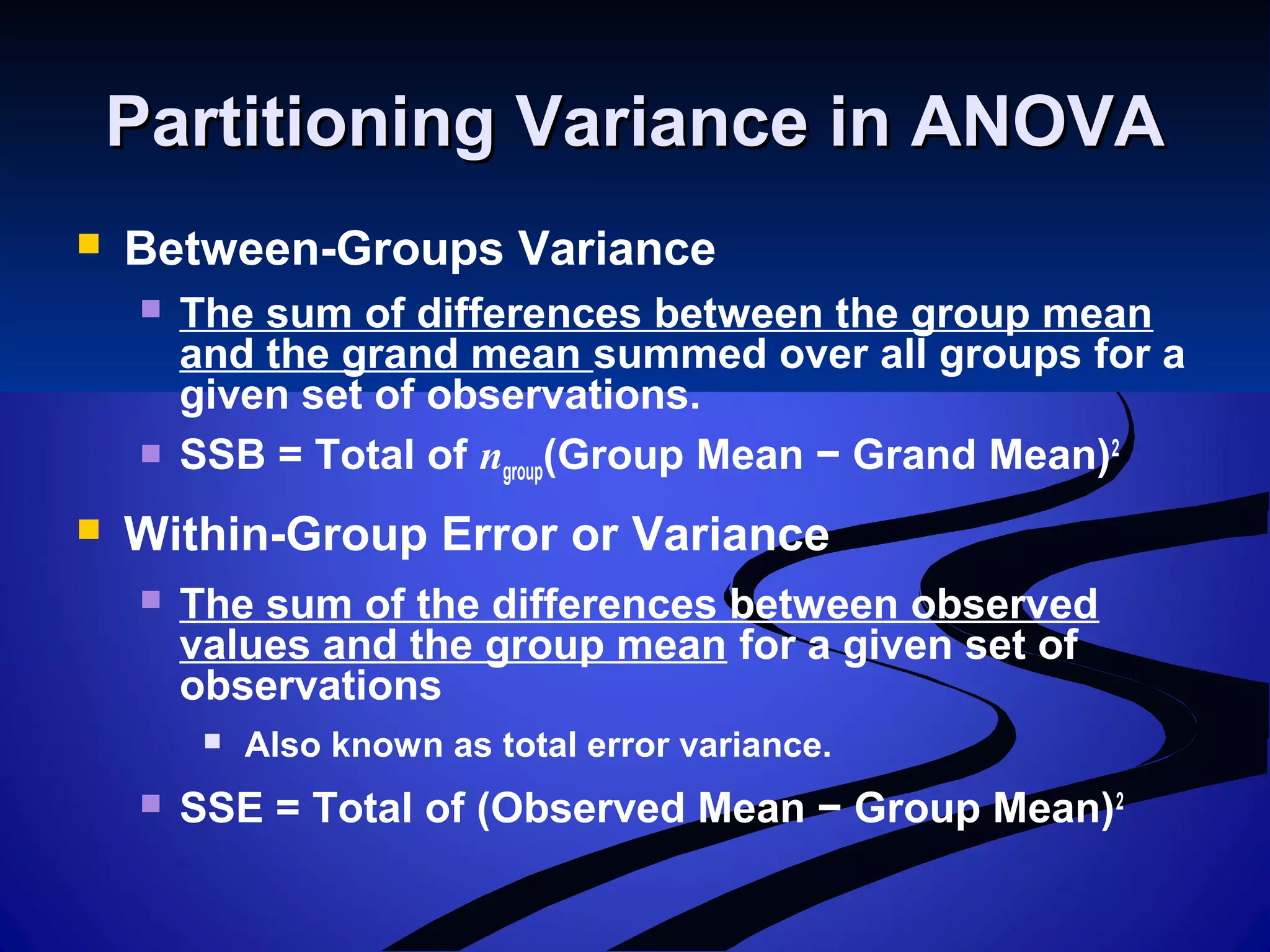 Partitioning Variance in ANOVAPartitioning Variance in ANOVA
 Between-Groups Variance
 The sum of differences between the group mean
and the grand mean summed over all groups for a
given set of observations.
 SSB = Total of ngroup(Group Mean − Grand Mean)2
 Within-Group Error or Variance
 The sum of the differences between observed
values and the group mean for a given set of
observations
 Also known as total error variance.
 SSE = Total of (Observed Mean − Group Mean)2
 