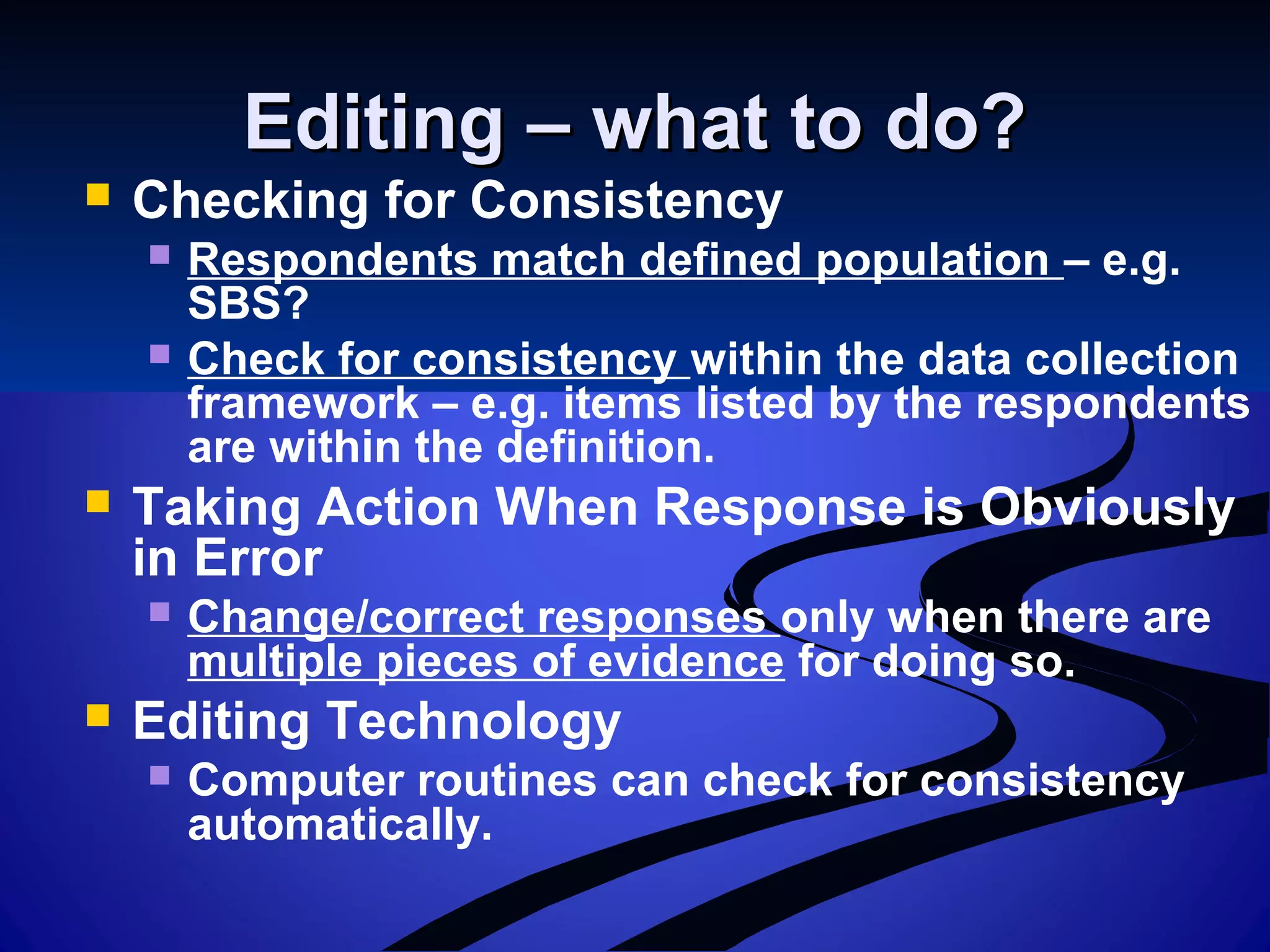 Editing – what to do?Editing – what to do?
 Checking for Consistency
 Respondents match defined population – e.g.
SBS?
 Check for consistency within the data collection
framework – e.g. items listed by the respondents
are within the definition.
 Taking Action When Response is Obviously
in Error
 Change/correct responses only when there are
multiple pieces of evidence for doing so.
 Editing Technology
 Computer routines can check for consistency
automatically.
 