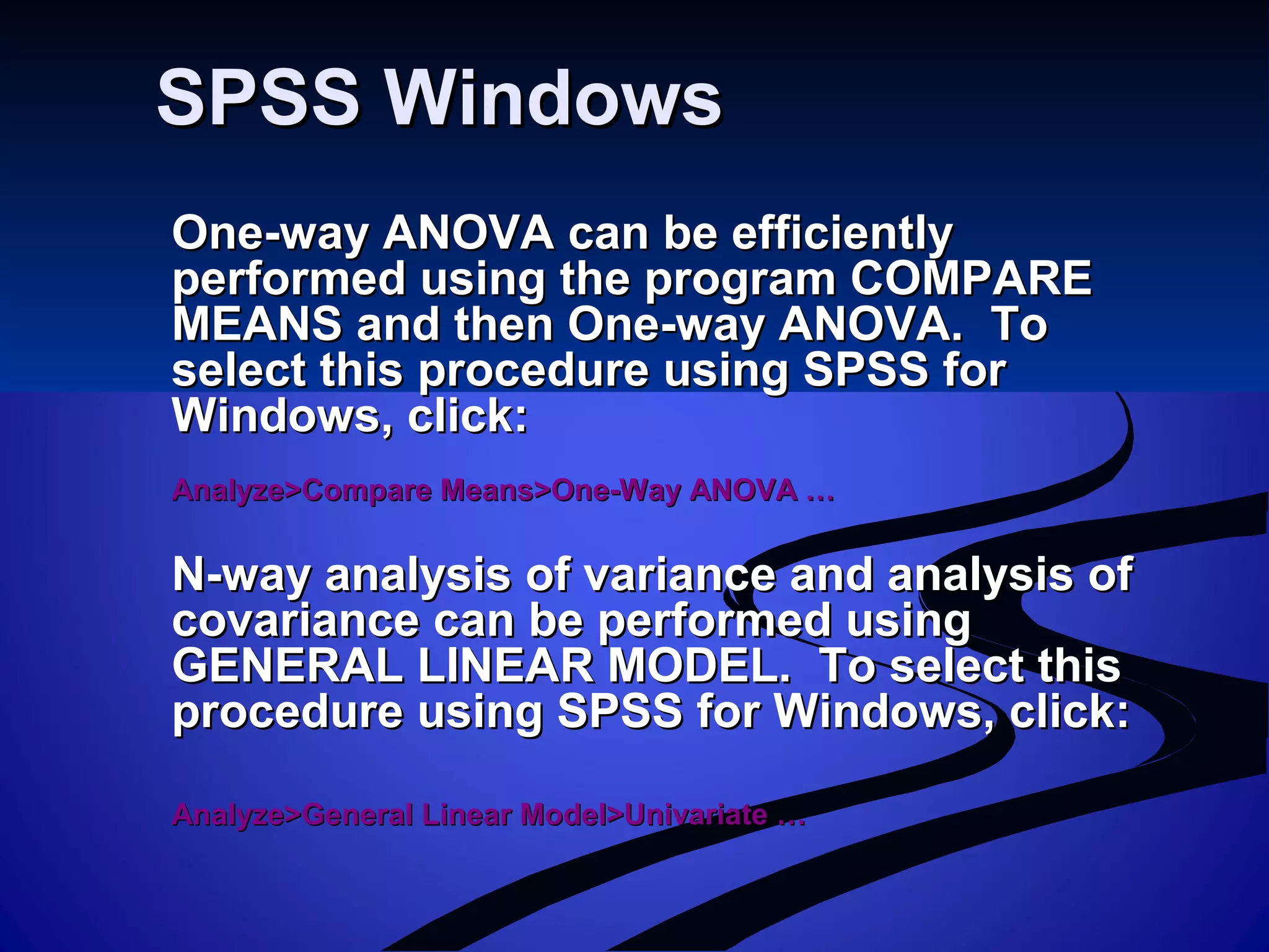 SPSS WindowsSPSS Windows
One-way ANOVA can be efficientlyOne-way ANOVA can be efficiently
performed using the program COMPAREperformed using the program COMPARE
MEANS and then One-way ANOVA. ToMEANS and then One-way ANOVA. To
select this procedure using SPSS forselect this procedure using SPSS for
Windows, click:Windows, click:
Analyze>Compare Means>One-Way ANOVA …Analyze>Compare Means>One-Way ANOVA …
N-way analysis of variance and analysis ofN-way analysis of variance and analysis of
covariance can be performed usingcovariance can be performed using
GENERAL LINEAR MODEL. To select thisGENERAL LINEAR MODEL. To select this
procedure using SPSS for Windows, click:procedure using SPSS for Windows, click:
Analyze>General Linear Model>Univariate …Analyze>General Linear Model>Univariate …
 