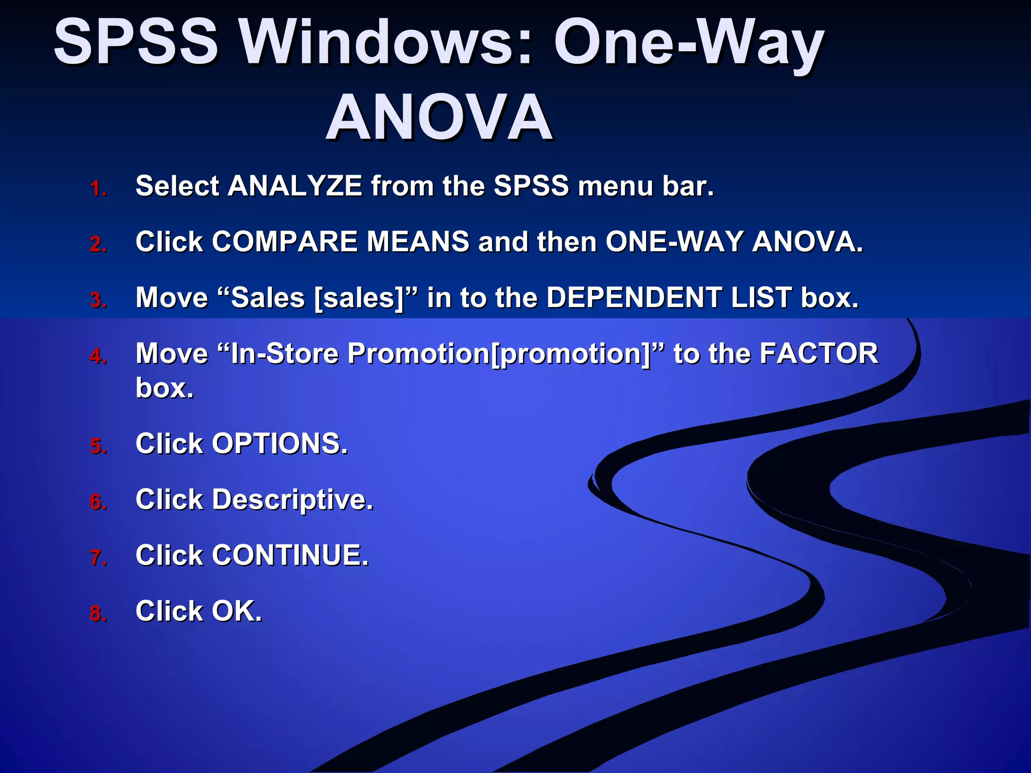 SPSS Windows: One-WaySPSS Windows: One-Way
ANOVAANOVA
1.1. Select ANALYZE from the SPSS menu bar.Select ANALYZE from the SPSS menu bar.
2.2. Click COMPARE MEANS and then ONE-WAY ANOVA.Click COMPARE MEANS and then ONE-WAY ANOVA.
3.3. Move “Sales [sales]” in to the DEPENDENT LIST box.Move “Sales [sales]” in to the DEPENDENT LIST box.
4.4. Move “In-Store Promotion[promotion]” to the FACTORMove “In-Store Promotion[promotion]” to the FACTOR
box.box.
5.5. Click OPTIONS.Click OPTIONS.
6.6. Click Descriptive.Click Descriptive.
7.7. Click CONTINUE.Click CONTINUE.
8.8. Click OK.Click OK.
 