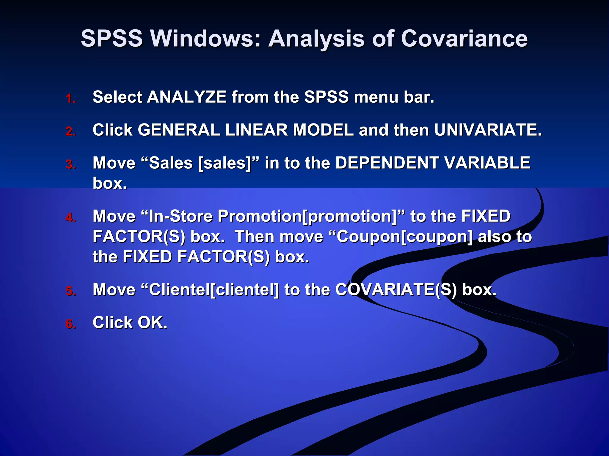 SPSS Windows: Analysis of CovarianceSPSS Windows: Analysis of Covariance
1.1. Select ANALYZE from the SPSS menu bar.Select ANALYZE from the SPSS menu bar.
2.2. Click GENERAL LINEAR MODEL and then UNIVARIATE.Click GENERAL LINEAR MODEL and then UNIVARIATE.
3.3. Move “Sales [sales]” in to the DEPENDENT VARIABLEMove “Sales [sales]” in to the DEPENDENT VARIABLE
box.box.
4.4. Move “In-Store Promotion[promotion]” to the FIXEDMove “In-Store Promotion[promotion]” to the FIXED
FACTOR(S) box. Then move “Coupon[coupon] also toFACTOR(S) box. Then move “Coupon[coupon] also to
the FIXED FACTOR(S) box.the FIXED FACTOR(S) box.
5.5. Move “Clientel[clientel] to the COVARIATE(S) box.Move “Clientel[clientel] to the COVARIATE(S) box.
6.6. Click OK.Click OK.
 