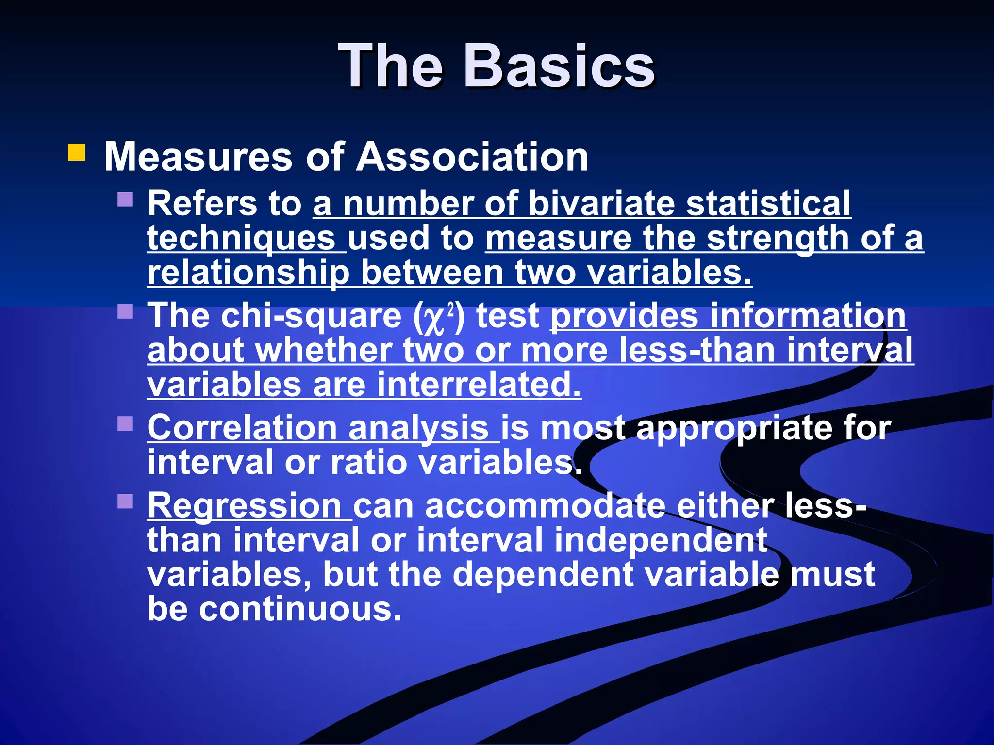 The BasicsThe Basics
 Measures of Association
 Refers to a number of bivariate statistical
techniques used to measure the strength of a
relationship between two variables.
 The chi-square (χ2
) test provides information
about whether two or more less-than interval
variables are interrelated.
 Correlation analysis is most appropriate for
interval or ratio variables.
 Regression can accommodate either less-
than interval or interval independent
variables, but the dependent variable must
be continuous.
 