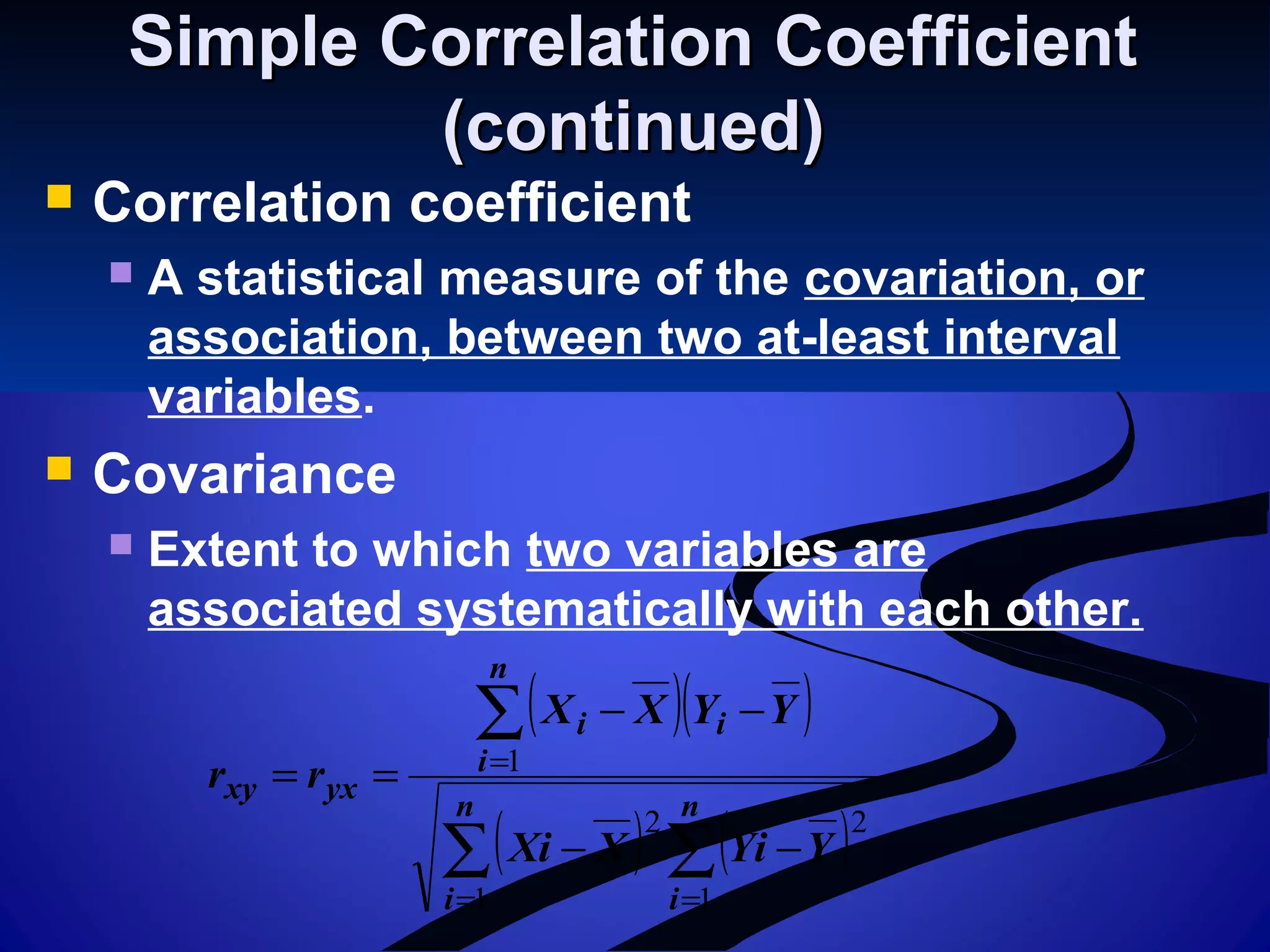 Simple Correlation CoefficientSimple Correlation Coefficient
(continued)(continued)
 Correlation coefficient
 A statistical measure of the covariation, or
association, between two at-least interval
variables.
 Covariance
 Extent to which two variables are
associated systematically with each other.
( )( )
( ) ( )∑ ∑
∑
= =
=
−−
−−
==
n
i
n
i
n
i
ii
yxxy
YYiXXi
YYXX
rr
1 1
22
1
 