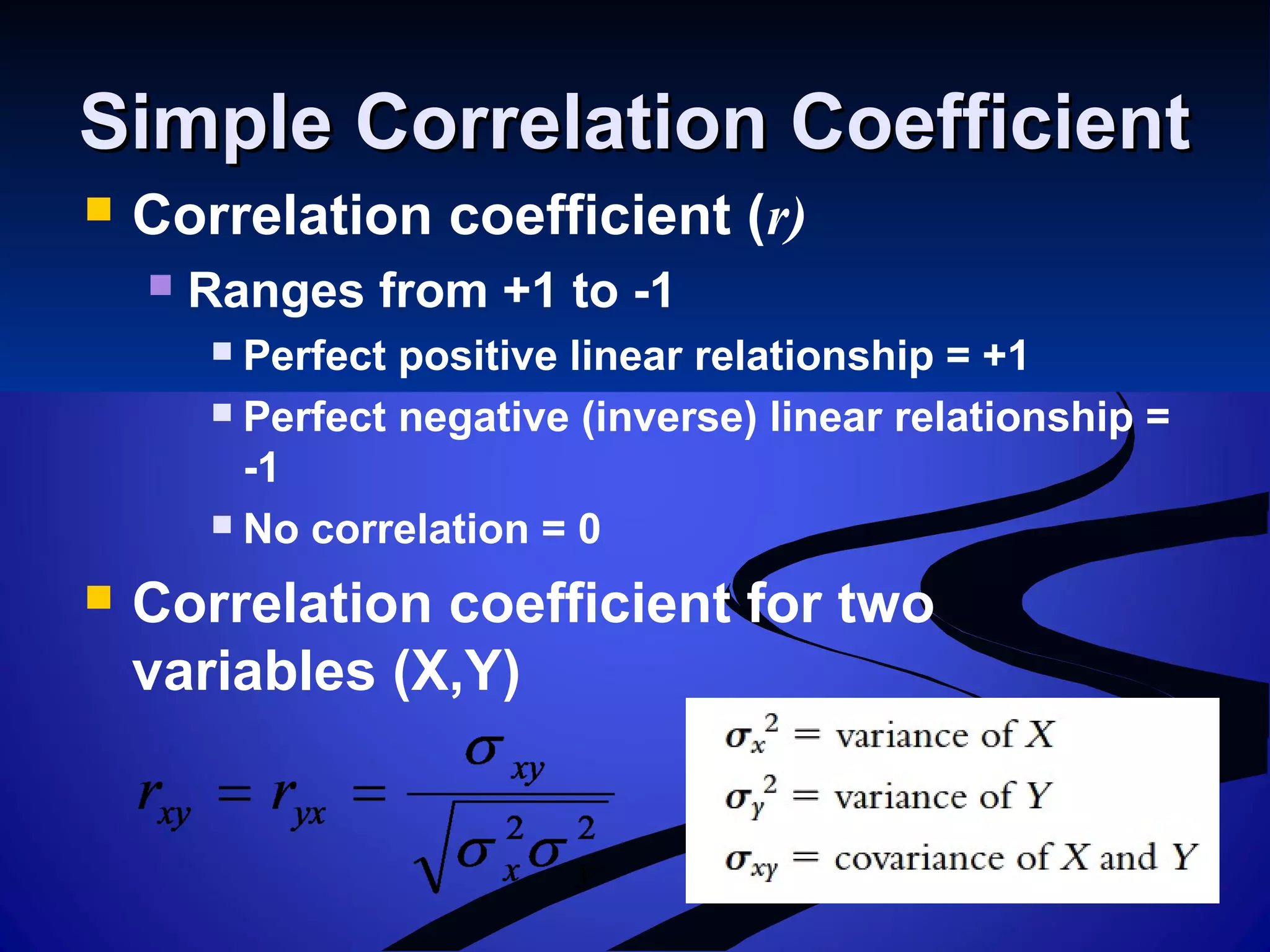 Simple Correlation CoefficientSimple Correlation Coefficient
 Correlation coefficient (r)
 Ranges from +1 to -1
 Perfect positive linear relationship = +1
 Perfect negative (inverse) linear relationship =
-1
 No correlation = 0
 Correlation coefficient for two
variables (X,Y)
 