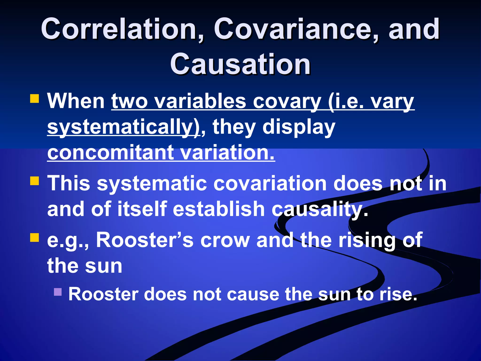 Correlation, Covariance, andCorrelation, Covariance, and
CausationCausation
 When two variables covary (i.e. vary
systematically), they display
concomitant variation.
 This systematic covariation does not in
and of itself establish causality.
 e.g., Rooster’s crow and the rising of
the sun
 Rooster does not cause the sun to rise.
 