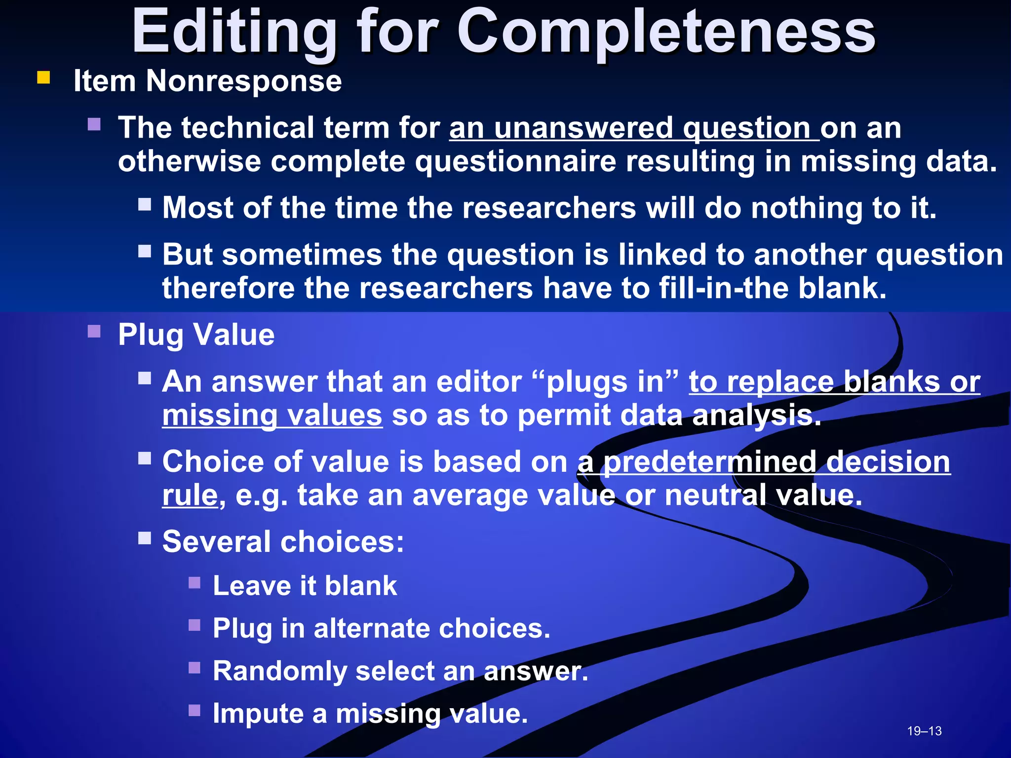 19–13
Editing for CompletenessEditing for Completeness
 Item Nonresponse
 The technical term for an unanswered question on an
otherwise complete questionnaire resulting in missing data.
 Most of the time the researchers will do nothing to it.
 But sometimes the question is linked to another question
therefore the researchers have to fill-in-the blank.
 Plug Value
 An answer that an editor “plugs in” to replace blanks or
missing values so as to permit data analysis.
 Choice of value is based on a predetermined decision
rule, e.g. take an average value or neutral value.
 Several choices:
 Leave it blank
 Plug in alternate choices.
 Randomly select an answer.
 Impute a missing value.
 